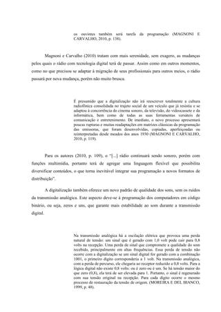 os ouvintes também será tarefa da programação (MAGNONI E
CARVALHO, 2010, p. 138).
Magnoni e Carvalho (2010) tratam com mais serenidade, sem exagero, as mudanças
pelos quais o rádio com tecnologia digital terá de passar. Assim como em outros momentos,
como no que precisou se adaptar à migração de seus profissionais para outros meios, o rádio
passará por nova mudança, porém não muito brusca.
É presumido que a digitalização não irá reescrever totalmente a cultura
radiofônica consolidada no trajeto social de um veículo que já resistiu e se
adaptou à concorrência do cinema sonoro, da televisão, do videocassete e da
informática, bem como de todas as suas ferramentas versáteis de
comunicação e entretenimento. De imediato, o novo processo apresentará
poucas rupturas e muitas readaptações em matrizes clássicas da programação
das emissoras, que foram desenvolvidas, copiadas, aperfeiçoadas ou
reinterpretadas desde meados dos anos 1930 (MAGNONI E CARVALHO,
2010, p. 119).
Para os autores (2010, p. 109), o “[...] rádio continuará sendo sonoro, porém com
funções multimídia, portanto terá de agregar uma linguagem flexível que possibilita
diversificar conteúdos, o que torna inevitável integrar sua programação a novos formatos de
distribuição”.
A digitalização também oferece um novo padrão de qualidade dos sons, sem os ruídos
da transmissão analógica. Este aspecto deve-se à programação dos computadores em código
binário, ou seja, zeros e uns, que garante mais estabilidade ao som durante a transmissão
digital.
Na transmissão analógica há a oscilação elétrica que provoca uma perda
natural de tensão: um sinal que é gerado com 1,0 volt pode cair para 0,8
volts na recepção. Uma perda de sinal que compromete a qualidade do som
recebido, principalmente em altas frequências. Essa perda de tensão não
ocorre com a digitalização se um sinal digital for gerado com a combinação
1001, o primeiro dígito corresponderia a 1 volt. Na transmissão analógica,
com a perda de percurso, ele chegaria ao receptor reduzido a 0,8 volts. Para a
lógica digital não existe 0,8 volts: ou é zero ou é um. Se há tensão maior do
que zero (0,8), ela terá de ser elevada para 1. Portanto, o sinal é regenerado
com sua tensão original na recepção. Para cada dígito ocorre o mesmo
processo de restauração da tensão de origem. (MOREIRA E DEL BIANCO,
1999, p. 48).
 