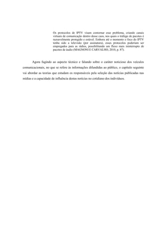 Os protocolos de IPTV visam contornar esse problema, criando canais
virtuais de comunicação dentro desse caos, nos quais o tráfego de pacotes é
razoavelmente protegido e estável. Embora até o momento o foco do IPTV
tenha sido a televisão (por assinatura), esses protocolos poderiam ser
empregados para as rádios, possibilitando um fluxo mais ininterrupto de
pacotes de áudio (MAGNONI E CARVALHO, 2010, p. 87).
Agora fugindo ao aspecto técnico e falando sobre o caráter noticioso dos veículos
comunicacionais, no que se refere às informações difundidas ao público, o capítulo seguinte
vai abordar as teorias que estudam os responsáveis pela seleção das notícias publicadas nas
mídias e a capacidade de influência destas notícias no cotidiano dos indivíduos.
 