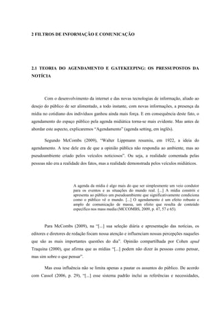 2 FILTROS DE INFORMAÇÃO E COMUNICAÇÃO
2.1 TEORIA DO AGENDAMENTO E GATEKEEPING: OS PRESSUPOSTOS DA
NOTÍCIA
Com o desenvolvimento da internet e das novas tecnologias de informação, aliado ao
desejo do público de ser alimentado, a todo instante, com novas informações, a presença da
mídia no cotidiano dos indivíduos ganhou ainda mais força. E em consequência deste fato, o
agendamento do espaço público pela agenda midiática torna-se mais evidente. Mas antes de
abordar este aspecto, explicaremos “Agendamento” (agenda setting, em inglês).
Segundo McCombs (2009), “Walter Lippmann resumiu, em 1922, a ideia do
agendamento. A tese dele era de que a opinião pública não respondia ao ambiente, mas ao
pseudoambiente criado pelos veículos noticiosos”. Ou seja, a realidade comentada pelas
pessoas não era a realidade dos fatos, mas a realidade demonstrada pelos veículos midiáticos.
A agenda da mídia é algo mais do que ser simplesmente um veio condutor
para os eventos e as situações do mundo real. [...] A mídia constrói e
apresenta ao público um pseudoambiente que significativamente condiciona
como o público vê o mundo. [...] O agendamento é um efeito robusto e
amplo de comunicação de massa, um efeito que resulta de conteúdo
específico nos mass media (MCCOMBS, 2009, p. 47, 57 e 65).
Para McCombs (2009), na “[...] sua seleção diária e apresentação das notícias, os
editores e diretores de redação focam nossa atenção e influenciam nossas percepções naqueles
que são as mais importantes questões do dia”. Opinião compartilhada por Cohen apud
Traquina (2000), que afirma que as mídias “[...] podem não dizer às pessoas como pensar,
mas sim sobre o que pensar”.
Mas essa influência não se limita apenas a pautar os assuntos do público. De acordo
com Cassol (2006, p. 29), “[...] esse sistema padrão inclui as referências e necessidades,
 