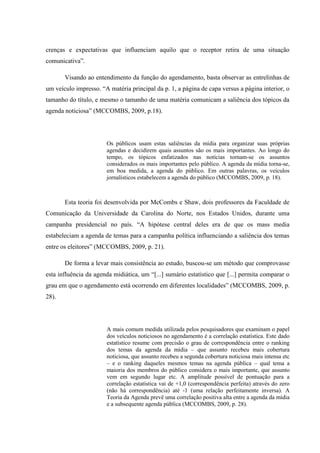 crenças e expectativas que influenciam aquilo que o receptor retira de uma situação
comunicativa”.
Visando ao entendimento da função do agendamento, basta observar as entrelinhas de
um veículo impresso. “A matéria principal da p. 1, a página de capa versus a página interior, o
tamanho do título, e mesmo o tamanho de uma matéria comunicam a saliência dos tópicos da
agenda noticiosa” (MCCOMBS, 2009, p.18).
Os públicos usam estas saliências da mídia para organizar suas próprias
agendas e decidirem quais assuntos são os mais importantes. Ao longo do
tempo, os tópicos enfatizados nas notícias tornam-se os assuntos
considerados os mais importantes pelo público. A agenda da mídia torna-se,
em boa medida, a agenda do público. Em outras palavras, os veículos
jornalísticos estabelecem a agenda do público (MCCOMBS, 2009, p. 18).
Esta teoria foi desenvolvida por McCombs e Shaw, dois professores da Faculdade de
Comunicação da Universidade da Carolina do Norte, nos Estados Unidos, durante uma
campanha presidencial no país. “A hipótese central deles era de que os mass media
estabeleciam a agenda de temas para a campanha política influenciando a saliência dos temas
entre os eleitores” (MCCOMBS, 2009, p. 21).
De forma a levar mais consistência ao estudo, buscou-se um método que comprovasse
esta influência da agenda midiática, um “[...] sumário estatístico que [...] permita comparar o
grau em que o agendamento está ocorrendo em diferentes localidades” (MCCOMBS, 2009, p.
28).
A mais comum medida utilizada pelos pesquisadores que examinam o papel
dos veículos noticiosos no agendamento é a correlação estatística. Este dado
estatístico resume com precisão o grau de correspondência entre o ranking
dos temas da agenda da mídia – que assunto recebeu mais cobertura
noticiosa, que assunto recebeu a segunda cobertura noticiosa mais intensa etc
– e o ranking daqueles mesmos temas na agenda pública – qual tema a
maioria dos membros do público considera o mais importante, que assunto
vem em segundo lugar etc. A amplitude possível de pontuação para a
correlação estatística vai de +1,0 (correspondência perfeita) através do zero
(não há correspondência) até -1 (uma relação perfeitamente inversa). A
Teoria da Agenda prevê uma correlação positiva alta entre a agenda da mídia
e a subsequente agenda pública (MCCOMBS, 2009, p. 28).
 