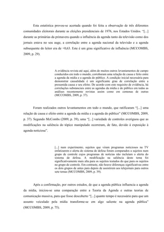 Esta estatística provou-se acertada quando foi feita a observação de três diferentes
comunidades eleitorais durante as eleições presidenciais de 1976, nos Estados Unidos. “[...]
durante as primárias da primavera quando a influência da agenda tanto da televisão como dos
jornais estava no seu auge, a correlação entre a agenda nacional da televisão e a agenda
subsequente do leitor era de +0,63. Este é um grau significativo de influência (MCCOMBS,
2009, p. 29).
A evidência revista até aqui, além de muitos outros levantamentos de campo
conduzidos em todo o mundo, corroboram uma relação de causa e feito entre
a agenda da mídia e a agenda do público. A condição inicial necessária para
demonstrar causalidade é um significante grau de correlação entre a
presumida causa e seu efeito. De acordo com este requisito de evidência, há
correlações substanciais entre as agendas da mídia e do público em todas as
análises recentemente revistas assim como em centenas de outras
(MCCOMBS, 2009, p. 37).
Foram realizados outros levantamentos em todo o mundo, que ratificaram “[...] uma
relação de causa e efeito entre a agenda da mídia e a agenda do público” (MCCOMBS, 2009,
p. 37). Segundo McCombs (2009, p. 39), uma “[...] variedade de controles averiguou que as
modificações na saliência do tópico manipulado ocorreram, de fato, devido à exposição à
agenda noticiosa”.
[...] num experimento, sujeitos que viram programas noticiosos na TV
enfatizarem o alerta do sistema de defesa foram comparados a sujeitos num
grupo de controle cujos programas de notícias não incluíam o alerta do
sistema de defesa. A modificação na saliência deste tema foi
significativamente mais alta para os sujeitos testados do que para os sujeitos
no grupo de controle. Em contraste, não houve diferenças significativas entre
os dois grupos de antes para depois de assistirem aos telejornais para outros
sete temas (MCCOMBS, 2009, p. 39).
Após a confirmação, por outros estudos, de que a agenda pública influencia a agenda
da mídia, iniciou-se uma comparação entre a Teoria da Agenda e outras teorias de
comunicação massiva, para que fosse descoberto “[...] quanto tempo é necessário para que um
assunto veiculado pela mídia transforme-se em algo saliente na agenda pública”
(MCCOMBS, 2009, p. 75).
 