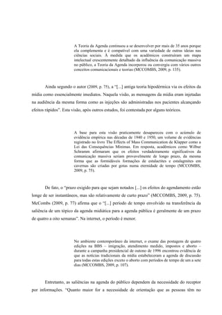 A Teoria da Agenda continuou a se desenvolver por mais de 35 anos porque
ela complementa e é compatível com uma variedade de outras ideias nas
ciências sociais. À medida que os acadêmicos construíram um mapa
intelectual crescentemente detalhado da influência da comunicação massiva
no público, a Teoria da Agenda incorporou ou convergiu com vários outros
conceitos comunicacionais e teorias (MCCOMBS, 2009, p. 135).
Ainda segundo o autor (2009, p. 75), a “[...] antiga teoria hipodérmica via os efeitos da
mídia como essencialmente imediatos. Naquela visão, as mensagens da mídia eram injetadas
na audiência da mesma forma como as injeções são administradas nos pacientes alcançando
efeitos rápidos”. Esta visão, após outros estudos, foi contestada por alguns teóricos.
A base para esta visão praticamente desapareceu com o acúmulo de
evidência empírica nas décadas de 1940 e 1950, um volume de evidências
registrado no livro The Effects of Mass Communication de Klapper como a
Lei das Consequências Mínimas. Em resposta, acadêmicos como Wilbur
Schramm afirmaram que os efeitos verdadeiramente significativos da
comunicação massiva seriam provavelmente de longo prazo, da mesma
forma que as formidáveis formações de estalactites e estalagmites em
cavernas são criadas por gotas numa eternidade de tempo (MCCOMBS,
2009, p. 75).
De fato, o “prazo exigido para que sejam notados [...] os efeitos do agendamento estão
longe de ser instantâneos, mas são relativamente de curto prazo” (MCCOMBS, 2009, p. 75).
McCombs (2009, p. 77) afirma que o “[...] período de tempo envolvido na transferência da
saliência de um tópico da agenda midiática para a agenda pública é geralmente de um prazo
de quatro a oito semanas”. Na internet, o período é menor.
No ambiente contemporâneo da internet, o exame das postagens de quatro
edições na BBS – imigração, atendimento medido, impostos e aborto –
durante a campanha presidencial de outono de 1996 encontrou evidência de
que as notícias tradicionais da mídia estabeleceram a agenda de discussão
para todas estas edições exceto o aborto com períodos de tempo de um a sete
dias (MCCOMBS, 2009, p. 107).
Entretanto, as saliências na agenda do público dependem da necessidade do receptor
por informações. “Quanto maior for a necessidade de orientação que as pessoas têm no
 