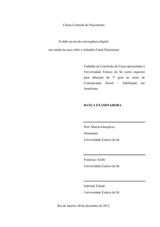 Cássio Cornachi do Nascimento
O rádio na era da convergência digital:
um estudo de caso sobre a webrádio Canal Fluminense
Trabalho de Conclusão de Curso apresentado à
Universidade Estácio de Sá como requisito
para obtenção do 3º grau no curso de
Comunicação Social – habilitação em
Jornalismo
BANCA EXAMINADORA
Prof. Marcio Gonçalves
Orientador
Universidade Estácio de Sá
Francisco Aiello
Universidade Estácio de Sá
Gabriela Toledo
Universidade Estácio de Sá
Rio de Janeiro, 08 de dezembro de 2011.
 