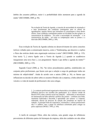âmbito dos assuntos públicos, maior é a probabilidade deles atentarem para a agenda da
mídia” (MCCOMBS, 2009, p. 94).
Na evolução da Teoria da Agenda, o conceito de necessidade de orientação é
a mais proeminente das condições contingentes para os efeitos do
agendamento, aqueles fatores que estimulam ou constrangem a força destes
efeitos. Estas condições contingentes podem ser divididas em dois grupos, as
características da audiência – tal como a necessidade de orientação – e as
características da mídia – tal como as comparações entre os jornais e a
televisão (MCCOMBS, 2009, p. 109).
Essa evolução da Teoria da Agenda culmina no desenvolvimento de outros conceitos
teóricos voltados para a comunicação massiva, como o “Gatekeeping, que descreve e explica
o fluxo das notícias desde uma organização noticiosa à outra” (MCCOMBS, 2009, p. 135).
Esta teoria “[...] esteve ligada com a Teoria da Agenda [...] quando os acadêmicos
inauguraram uma nova fase [...] ao perguntarem ‘Quem é que define a agenda da mídia?’”
(MCCOMBS, 2009, p. 135).
Segundo Cassol (2006, p. 36), “há vários procedimentos padrões, estabelecidos em
conjunto pelos profissionais, que fazem com que a seleção a cargo do gatekeeper tenha um
mínimo de subjetividade”. Ainda de acordo com a autora (2006, p. 36), os fatores que
influenciam na decisão do editor sobre os assuntos filtrados são a empresa, a linha editorial do
veículo e a visão de mundo do profissional e dos seus colegas.
[...] o contexto profissional-organizativo-burocrático circundante exerce uma
influência decisiva nas escolhas dos gatekeepers: já o clássico estudo de
Breed (1955) sobre controlo social nas redações – analisando os mecanismos
de manutenção da linha editorial e política dos jornais – confirma essa linha,
raramente explicitada e discutida, é apreendida ‘por osmose’ e é imposta,
sobretudo, através do processo de seleção dos jornalistas no interior da
redação. A principal fonte de expectativa, orientações e valores profissionais
não é o público, mas o grupo de referência constituído pelos colegas ou
pelos superiores (WOLF, 1995, p. 164).
A tarefa de conseguir filtrar, além das notícias, uma grande carga de influências
provenientes de diferentes partes da hierarquia da empresa, além dos cuidados em não afetar
 