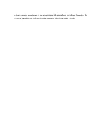 os interesses dos anunciantes, o que em contrapartida atrapalharia os índices financeiros do
veículo, o jornalista tem mais um desafio: manter-se ético dentro deste cenário.
 