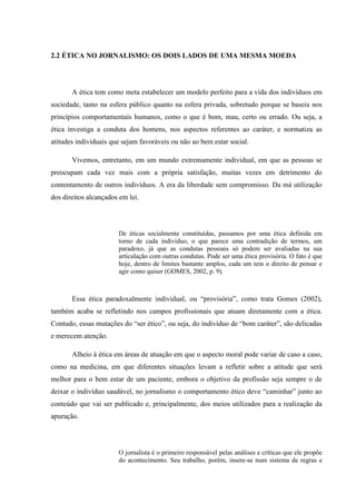 2.2 ÉTICA NO JORNALISMO: OS DOIS LADOS DE UMA MESMA MOEDA
A ética tem como meta estabelecer um modelo perfeito para a vida dos indivíduos em
sociedade, tanto na esfera público quanto na esfera privada, sobretudo porque se baseia nos
princípios comportamentais humanos, como o que é bom, mau, certo ou errado. Ou seja, a
ética investiga a conduta dos homens, nos aspectos referentes ao caráter, e normatiza as
atitudes individuais que sejam favoráveis ou não ao bem estar social.
Vivemos, entretanto, em um mundo extremamente individual, em que as pessoas se
preocupam cada vez mais com a própria satisfação, muitas vezes em detrimento do
contentamento de outros indivíduos. A era da liberdade sem compromisso. Da má utilização
dos direitos alcançados em lei.
De éticas socialmente constituídas, passamos por uma ética definida em
torno de cada indivíduo, o que parece uma contradição de termos, um
paradoxo, já que as condutas pessoais só podem ser avaliadas na sua
articulação com outras condutas. Pode ser uma ética provisória. O fato é que
hoje, dentro de limites bastante amplos, cada um tem o direito de pensar e
agir como quiser (GOMES, 2002, p. 9).
Essa ética paradoxalmente individual, ou “provisória”, como trata Gomes (2002),
também acaba se refletindo nos campos profissionais que atuam diretamente com a ética.
Contudo, essas mutações do “ser ético”, ou seja, do indivíduo de “bom caráter”, são delicadas
e merecem atenção.
Alheio à ética em áreas de atuação em que o aspecto moral pode variar de caso a caso,
como na medicina, em que diferentes situações levam a refletir sobre a atitude que será
melhor para o bem estar de um paciente, embora o objetivo da profissão seja sempre o de
deixar o indivíduo saudável, no jornalismo o comportamento ético deve “caminhar” junto ao
conteúdo que vai ser publicado e, principalmente, dos meios utilizados para a realização da
apuração.
O jornalista é o primeiro responsável pelas análises e críticas que ele propõe
do acontecimento. Seu trabalho, porém, insere-se num sistema de regras e
 
