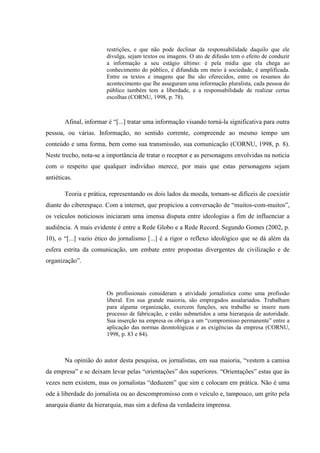 restrições, e que não pode declinar da responsabilidade daquilo que ele
divulga, sejam textos ou imagens. O ato de difusão tem o efeito de conduzir
a informação a seu estágio último: é pela mídia que ela chega ao
conhecimento do público, é difundida em meio à sociedade, é amplificada.
Entre os textos e imagens que lhe são oferecidos, entre os resumos do
acontecimento que lhe asseguram uma informação pluralista, cada pessoa do
público também tem a liberdade, e a responsabilidade de realizar certas
escolhas (CORNU, 1998, p. 78).
Afinal, informar é “[...] tratar uma informação visando torná-la significativa para outra
pessoa, ou várias. Informação, no sentido corrente, compreende ao mesmo tempo um
conteúdo e uma forma, bem como sua transmissão, sua comunicação (CORNU, 1998, p. 8).
Neste trecho, nota-se a importância de tratar o receptor e as personagens envolvidas na notícia
com o respeito que qualquer indivíduo merece, por mais que estas personagens sejam
antiéticas.
Teoria e prática, representando os dois lados da moeda, tornam-se difíceis de coexistir
diante do ciberespaço. Com a internet, que propiciou a conversação de “muitos-com-muitos”,
os veículos noticiosos iniciaram uma imensa disputa entre ideologias a fim de influenciar a
audiência. A mais evidente é entre a Rede Globo e a Rede Record. Segundo Gomes (2002, p.
10), o “[...] vazio ético do jornalismo [...] é a rigor o reflexo ideológico que se dá além da
esfera estrita da comunicação, um embate entre propostas divergentes de civilização e de
organização”.
Os profissionais consideram a atividade jornalística como uma profissão
liberal. Em sua grande maioria, são empregados assalariados. Trabalham
para alguma organização, exercem funções, seu trabalho se insere num
processo de fabricação, e estão submetidos a uma hierarquia de autoridade.
Sua inserção na empresa os obriga a um “compromisso permanente” entre a
aplicação das normas deontológicas e as exigências da empresa (CORNU,
1998, p. 83 e 84).
Na opinião do autor desta pesquisa, os jornalistas, em sua maioria, “vestem a camisa
da empresa” e se deixam levar pelas “orientações” dos superiores. “Orientações” estas que às
vezes nem existem, mas os jornalistas “deduzem” que sim e colocam em prática. Não é uma
ode à liberdade do jornalista ou ao descompromisso com o veículo e, tampouco, um grito pela
anarquia diante da hierarquia, mas sim a defesa da verdadeira imprensa.
 