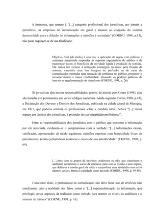 A imprensa, que remete à “[...] categoria profissional dos jornalistas, aos jornais e
periódicos, às empresas de comunicação em geral e mesmo ao conjunto do sistema
desenvolvido para a difusão de informações e opiniões à sociedade” (CORNU, 1998, p.15),
não pode esquecer-se de sua finalidade.
Objetivo final [da mídia] é conciliar a aplicação de regras com práticas e
costumes permitindo responder às supostas expectativas do público e de
maximizar assim os benefícios da atividade ligada à produção de notícias.
Ela indica um recurso à utilização estratégica da ética: pela fixação de
normas, transmitir uma boa imagem da profissão ou do meio de
comunicação, estimular uma sensação de confiança no público, promover o
reconhecimento e maior credibilidade, dissuadir os poderes públicos de
intervir na regulamentação do jornalismo (CORNU, 1998, p. 26).
Os jornalistas têm muitas responsabilidades, porém, de acordo com Cornu (1998), elas
são tratadas em pormenores em vários códigos nacionais. Ainda segundo Cornu (1998, p.43),
a Declaração dos Deveres e Direitos dos Jornalistas, publicada na cidade alemã de Munique,
em 1971, que poderia orientar os profissionais sobre a conduta ideal, dedica “[...] maior
espaço aos direitos dos jornalistas, à proteção de sua integridade profissional”.
Entre as responsabilidades dos jornalistas com o público que consome a informação
por ele noticiada, evidencia-se o compromisso com a verdade: “[...] informações exatas,
verificadas, apresentadas de modo equânime, opiniões expostas com honestidade livres de
preconceitos, relatos jornalísticos verídicos e ciosos de sua autenticidade” (CORNU, 1998, p.
64).
[...] para com os grupos de interesse, poderosos ou não, que constituem o
ambiente econômico e social da empresa; para com o Estado e seus órgãos,
que definem a missão geral da mídia e enquadram suas atividades num certo
número de leis; frente à sociedade como um todo (CORNU, 1998, p. 49-50).
Consciente disto, o profissional de comunicação não deve fazer uso de artifícios não
condizentes com a realidade dos fatos, como a “[...] espetacularização da informação, que
privilegia certos aspectos da realidade como método para manter os níveis de audiência e o
número de leitores” (CORNU, 1998, p. 16).
 