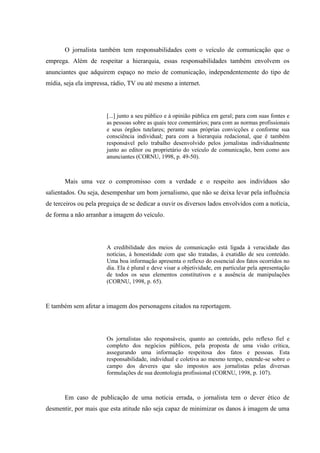 O jornalista também tem responsabilidades com o veículo de comunicação que o
emprega. Além de respeitar a hierarquia, essas responsabilidades também envolvem os
anunciantes que adquirem espaço no meio de comunicação, independentemente do tipo de
mídia, seja ela impressa, rádio, TV ou até mesmo a internet.
[...] junto a seu público e à opinião pública em geral; para com suas fontes e
as pessoas sobre as quais tece comentários; para com as normas profissionais
e seus órgãos tutelares; perante suas próprias convicções e conforme sua
consciência individual; para com a hierarquia redacional, que é também
responsável pelo trabalho desenvolvido pelos jornalistas individualmente
junto ao editor ou proprietário do veículo de comunicação, bem como aos
anunciantes (CORNU, 1998, p. 49-50).
Mais uma vez o compromisso com a verdade e o respeito aos indivíduos são
salientados. Ou seja, desempenhar um bom jornalismo, que não se deixa levar pela influência
de terceiros ou pela preguiça de se dedicar a ouvir os diversos lados envolvidos com a notícia,
de forma a não arranhar a imagem do veículo.
A credibilidade dos meios de comunicação está ligada à veracidade das
notícias, à honestidade com que são tratadas, à exatidão de seu conteúdo.
Uma boa informação apresenta o reflexo do essencial dos fatos ocorridos no
dia. Ela é plural e deve visar a objetividade, em particular pela apresentação
de todos os seus elementos constitutivos e a ausência de manipulações
(CORNU, 1998, p. 65).
E também sem afetar a imagem dos personagens citados na reportagem.
Os jornalistas são responsáveis, quanto ao conteúdo, pelo reflexo fiel e
completo dos negócios públicos, pela proposta de uma visão crítica,
assegurando uma informação respeitosa dos fatos e pessoas. Esta
responsabilidade, individual e coletiva ao mesmo tempo, estende-se sobre o
campo dos deveres que são impostos aos jornalistas pelas diversas
formulações de sua deontologia profissional (CORNU, 1998, p. 107).
Em caso de publicação de uma notícia errada, o jornalista tem o dever ético de
desmentir, por mais que esta atitude não seja capaz de minimizar os danos à imagem de uma
 