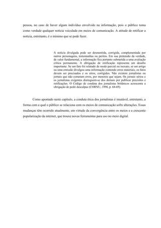 pessoa, no caso de haver algum indivíduo envolvido na informação, pois o público toma
como verdade qualquer notícia veiculada em meios de comunicação. A atitude de retificar a
notícia, entretanto, é o mínimo que se pode fazer.
A notícia divulgada pode ser desmentida, corrigida, complementada por
outros personagens, testemunhas ou peritos. Em sua pretensão da verdade,
de valor fundamental, a informação fica portanto submetida a uma avaliação
crítica permanente. A obrigação de retificação representa um desafio
importante. Se um fato foi relatado de modo parcial ou inexato, se um artigo
ou uma emissão divulgou uma informação contendo erros materiais, os fatos
devem ser precisados e os erros, corrigidos. Não existem jornalistas ou
jornais que não cometam erros, por menores que sejam. Os jornais sérios e
os jornalistas exigentes distinguem-se dos demais por publicar precisões e
retificações. O Código de conduta dos jornalistas britânicos acrescenta a
obrigação de pedir desculpas (CORNU, 1998, p. 68-69).
Como apontado neste capítulo, a conduta ética dos jornalistas é imutável, entretanto, a
forma com a qual o público se relaciona com os meios de comunicação sofre alterações. Essas
mudanças têm ocorrido atualmente, em virtude da convergência entre os meios e a crescente
popularização da internet, que trouxe novas ferramentas para uso no meio digital.
 