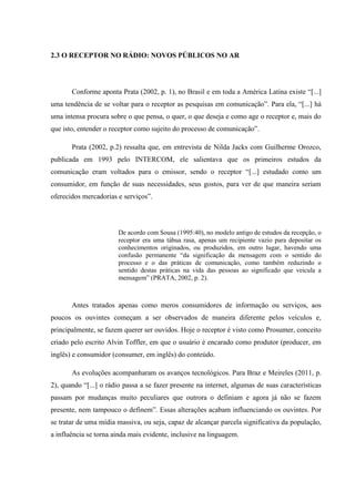 2.3 O RECEPTOR NO RÁDIO: NOVOS PÚBLICOS NO AR
Conforme aponta Prata (2002, p. 1), no Brasil e em toda a América Latina existe “[...]
uma tendência de se voltar para o receptor as pesquisas em comunicação”. Para ela, “[...] há
uma intensa procura sobre o que pensa, o quer, o que deseja e como age o receptor e, mais do
que isto, entender o receptor como sujeito do processo de comunicação”.
Prata (2002, p.2) ressalta que, em entrevista de Nilda Jacks com Guilherme Orozco,
publicada em 1993 pelo INTERCOM, ele salientava que os primeiros estudos da
comunicação eram voltados para o emissor, sendo o receptor “[...] estudado como um
consumidor, em função de suas necessidades, seus gostos, para ver de que maneira seriam
oferecidos mercadorias e serviços”.
De acordo com Sousa (1995:40), no modelo antigo de estudos da recepção, o
receptor era uma tábua rasa, apenas um recipiente vazio para depositar os
conhecimentos originados, ou produzidos, em outro lugar, havendo uma
confusão permanente “da significação da mensagem com o sentido do
processo e o das práticas de comunicação, como também reduzindo o
sentido destas práticas na vida das pessoas ao significado que veicula a
mensagem” (PRATA, 2002, p. 2).
Antes tratados apenas como meros consumidores de informação ou serviços, aos
poucos os ouvintes começam a ser observados de maneira diferente pelos veículos e,
principalmente, se fazem querer ser ouvidos. Hoje o receptor é visto como Prosumer, conceito
criado pelo escrito Alvin Toffler, em que o usuário é encarado como produtor (producer, em
inglês) e consumidor (consumer, em inglês) do conteúdo.
As evoluções acompanharam os avanços tecnológicos. Para Braz e Meireles (2011, p.
2), quando “[...] o rádio passa a se fazer presente na internet, algumas de suas características
passam por mudanças muito peculiares que outrora o definiam e agora já não se fazem
presente, nem tampouco o definem”. Essas alterações acabam influenciando os ouvintes. Por
se tratar de uma mídia massiva, ou seja, capaz de alcançar parcela significativa da população,
a influência se torna ainda mais evidente, inclusive na linguagem.
 
