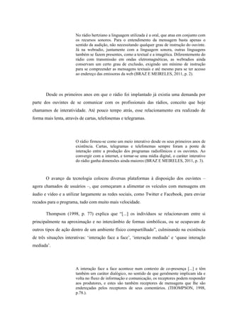 No rádio hertziano a linguagem utilizada é a oral, que atua em conjunto com
os recursos sonoros. Para o entendimento da mensagem basta apenas o
sentido da audição, não necessitando qualquer grau de instrução do ouvinte.
Já na webradio, juntamente com a linguagem sonora, outras linguagens
também se fazem presentes, como a textual e a imagética. Diferentemente do
rádio com transmissão em ondas eletromagnéticas, as webradios ainda
conservam um certo grau de exclusão, exigindo um mínimo de instrução
para se compreender as mensagens textuais e até mesmo para se ter acesso
ao endereço das emissoras da web (BRAZ E MEIRELES, 2011, p. 2).
Desde os primeiros anos em que o rádio foi implantado já existia uma demanda por
parte dos ouvintes de se comunicar com os profissionais das rádios, conceito que hoje
chamamos de interatividade. Até pouco tempo atrás, esse relacionamento era realizado de
forma mais lenta, através de cartas, telefonemas e telegramas.
O rádio firmou-se como um meio interativo desde os seus primeiros anos de
existência. Cartas, telegramas e telefonemas sempre foram a ponte de
interação entre a produção dos programas radiofônicos e os ouvintes. Ao
convergir com a internet, e tornar-se uma mídia digital, o caráter interativo
do rádio ganha dimensões ainda maiores (BRAZ E MEIRELES, 2011, p. 3).
O avanço da tecnologia colocou diversas plataformas à disposição dos ouvintes –
agora chamados de usuários –, que começaram a alimentar os veículos com mensagens em
áudio e vídeo e a utilizar largamente as redes sociais, como Twitter e Facebook, para enviar
recados para o programa, tudo com muito mais velocidade.
Thompson (1998, p. 77) explica que “[...] os indivíduos se relacionavam entre si
principalmente na aproximação e no intercâmbio de formas simbólicas, ou se ocupavam de
outros tipos de ação dentro de um ambiente físico compartilhado”, culminando na existência
de três situações interativas: ‘interação face a face’, ‘interação mediada’ e ‘quase interação
mediada’.
A interação face a face acontece num contexto de co-presença [...] e têm
também um caráter dialógico, no sentido de que geralmente implicam ida e
volta no fluxo de informação e comunicação, os receptores podem responder
aos produtores, e estes são também receptores de mensagens que lhe são
endereçadas pelos receptores de seus comentários. (THOMPSON, 1998,
p.78.).
 