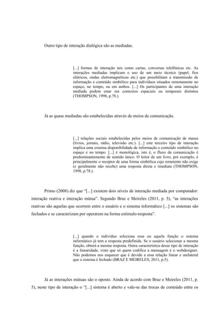 Outro tipo de interação dialógica são as mediadas.
[...] formas de interação tais como cartas, conversas telefônicas etc. As
interações mediadas implicam o uso de um meio técnico (papel, fios
elétricos, ondas eletromagnéticas etc.) que possibilitam a transmissão de
informação e conteúdo simbólico para indivíduos situados remotamente no
espaço, no tempo, ou em ambos. [...] Os participantes de uma interação
mediada podem estar em contextos espaciais ou temporais distintos
(THOMPSON, 1998, p.78.).
Já as quase mediadas são estabelecidas através de meios de comunicação.
[...] relações sociais estabelecidas pelos meios de comunicação de massa
(livros, jornais, rádio, televisão etc.). [...] este terceiro tipo de interação
implica uma extensa disponibilidade de informação e conteúdo simbólico no
espaço e no tempo. [...] é monológica, isto é, o fluxo da comunicação é
predominantemente de sentido único. O leitor de um livro, por exemplo, é
principalmente o receptor de uma forma simbólica cujo remetente não exige
(e geralmente não recebe) uma resposta direta e imediata (THOMPSON,
1998, p.78.).
Primo (2008) diz que “[...] existem dois níveis de interação mediada por computador:
interação reativa e interação mútua”. Segundo Braz e Meireles (2011, p. 5), “as interações
reativas são aquelas que ocorrem entre o usuário e o sistema informático [...] os sistemas são
fechados e se caracterizam por operarem na forma estímulo-resposta”.
[...] quando o indivíduo seleciona essa ou aquela função o sistema
informático já tem a resposta predefinida. Se o usuário selecionar a mesma
função, obterá a mesma resposta. Outra característica desse tipo de interação
é a linearidade, visto que só quem codifica a mensagem é o webdesigner.
Não podemos nos esquecer que é devido a essa relação linear e unilateral
que o sistema é fechado (BRAZ E MEIRELES, 2011, p.5).
Já as interações mútuas são o oposto. Ainda de acordo com Braz e Meireles (2011, p.
5), neste tipo de interação o “[...] sistema é aberto e vale-se das trocas de conteúdo entre os
 