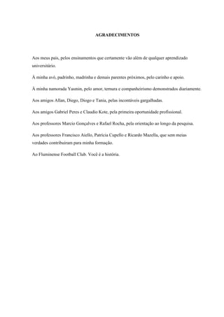 AGRADECIMENTOS
Aos meus pais, pelos ensinamentos que certamente vão além de qualquer aprendizado
universitário.
À minha avó, padrinho, madrinha e demais parentes próximos, pelo carinho e apoio.
À minha namorada Yasmin, pelo amor, ternura e companheirismo demonstrados diariamente.
Aos amigos Allan, Diego, Diogo e Tania, pelas incontáveis gargalhadas.
Aos amigos Gabriel Peres e Claudio Kote, pela primeira oportunidade profissional.
Aos professores Marcio Gonçalves e Rafael Rocha, pela orientação ao longo da pesquisa.
Aos professores Francisco Aiello, Patrícia Cupello e Ricardo Mazella, que sem meias
verdades contribuíram para minha formação.
Ao Fluminense Football Club. Você é a história.
 