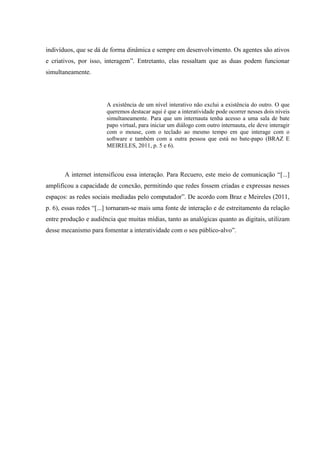 indivíduos, que se dá de forma dinâmica e sempre em desenvolvimento. Os agentes são ativos
e criativos, por isso, interagem”. Entretanto, elas ressaltam que as duas podem funcionar
simultaneamente.
A existência de um nível interativo não exclui a existência do outro. O que
queremos destacar aqui é que a interatividade pode ocorrer nesses dois níveis
simultaneamente. Para que um internauta tenha acesso a uma sala de bate
papo virtual, para iniciar um diálogo com outro internauta, ele deve interagir
com o mouse, com o teclado ao mesmo tempo em que interage com o
software e também com a outra pessoa que está no bate-papo (BRAZ E
MEIRELES, 2011, p. 5 e 6).
A internet intensificou essa interação. Para Recuero, este meio de comunicação “[...]
amplificou a capacidade de conexão, permitindo que redes fossem criadas e expressas nesses
espaços: as redes sociais mediadas pelo computador”. De acordo com Braz e Meireles (2011,
p. 6), essas redes “[...] tornaram-se mais uma fonte de interação e de estreitamento da relação
entre produção e audiência que muitas mídias, tanto as analógicas quanto as digitais, utilizam
desse mecanismo para fomentar a interatividade com o seu público-alvo”.
 