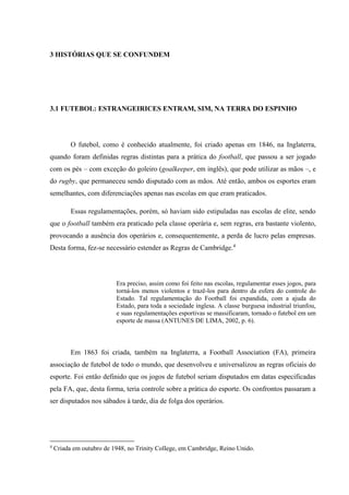 3 HISTÓRIAS QUE SE CONFUNDEM
3.1 FUTEBOL: ESTRANGEIRICES ENTRAM, SIM, NA TERRA DO ESPINHO
O futebol, como é conhecido atualmente, foi criado apenas em 1846, na Inglaterra,
quando foram definidas regras distintas para a prática do football, que passou a ser jogado
com os pés – com exceção do goleiro (goalkeeper, em inglês), que pode utilizar as mãos –, e
do rugby, que permaneceu sendo disputado com as mãos. Até então, ambos os esportes eram
semelhantes, com diferenciações apenas nas escolas em que eram praticados.
Essas regulamentações, porém, só haviam sido estipuladas nas escolas de elite, sendo
que o football também era praticado pela classe operária e, sem regras, era bastante violento,
provocando a ausência dos operários e, consequentemente, a perda de lucro pelas empresas.
Desta forma, fez-se necessário estender as Regras de Cambridge.4
Era preciso, assim como foi feito nas escolas, regulamentar esses jogos, para
torná-los menos violentos e trazê-los para dentro da esfera do controle do
Estado. Tal regulamentação do Football foi expandida, com a ajuda do
Estado, para toda a sociedade inglesa. A classe burguesa industrial triunfou,
e suas regulamentações esportivas se massificaram, tornado o futebol em um
esporte de massa (ANTUNES DE LIMA, 2002, p. 6).
Em 1863 foi criada, também na Inglaterra, a Football Association (FA), primeira
associação de futebol de todo o mundo, que desenvolveu e universalizou as regras oficiais do
esporte. Foi então definido que os jogos de futebol seriam disputados em datas especificadas
pela FA, que, desta forma, teria controle sobre a prática do esporte. Os confrontos passaram a
ser disputados nos sábados à tarde, dia de folga dos operários.
4
Criada em outubro de 1948, no Trinity College, em Cambridge, Reino Unido.
 