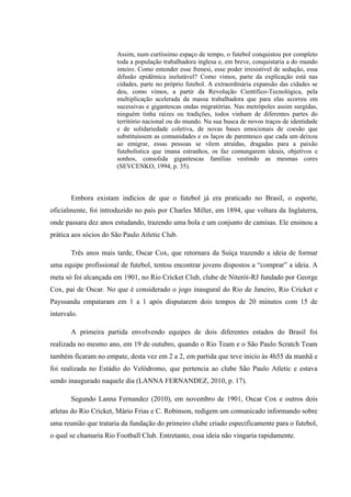 Assim, num curtíssimo espaço de tempo, o futebol conquistou por completo
toda a população trabalhadora inglesa e, em breve, conquistaria a do mundo
inteiro. Como entender esse frenesi, esse poder irresistível de sedução, essa
difusão epidêmica inelutável? Como vimos, parte da explicação está nas
cidades, parte no próprio futebol. A extraordinária expansão das cidades se
deu, como vimos, a partir da Revolução Científico-Tecnológica, pela
multiplicação acelerada da massa trabalhadora que para elas acorreu em
sucessivas e gigantescas ondas migratórias. Nas metrópoles assim surgidas,
ninguém tinha raízes ou tradições, todos vinham de diferentes partes do
território nacional ou do mundo. Na sua busca de novos traços de identidade
e de solidariedade coletiva, de novas bases emocionais de coesão que
substituíssem as comunidades e os laços de parentesco que cada um deixou
ao emigrar, essas pessoas se vêem atraídas, dragadas para a paixão
futebolística que imana estranhos, os faz comungarem ideais, objetivos e
sonhos, consolida gigantescas famílias vestindo as mesmas cores
(SEVCENKO, 1994, p. 35).
Embora existam indícios de que o futebol já era praticado no Brasil, o esporte,
oficialmente, foi introduzido no país por Charles Miller, em 1894, que voltara da Inglaterra,
onde passara dez anos estudando, trazendo uma bola e um conjunto de camisas. Ele ensinou a
prática aos sócios do São Paulo Atletic Club.
Três anos mais tarde, Oscar Cox, que retornara da Suíça trazendo a ideia de formar
uma equipe profissional de futebol, tentou encontrar jovens dispostos a “comprar” a ideia. A
meta só foi alcançada em 1901, no Rio Cricket Club, clube de Niterói-RJ fundado por George
Cox, pai de Oscar. No que é considerado o jogo inaugural do Rio de Janeiro, Rio Cricket e
Payssandu empataram em 1 a 1 após disputarem dois tempos de 20 minutos com 15 de
intervalo.
A primeira partida envolvendo equipes de dois diferentes estados do Brasil foi
realizada no mesmo ano, em 19 de outubro, quando o Rio Team e o São Paulo Scratch Team
também ficaram no empate, desta vez em 2 a 2, em partida que teve inicio às 4h55 da manhã e
foi realizada no Estádio do Velódromo, que pertencia ao clube São Paulo Atletic e estava
sendo inaugurado naquele dia (LANNA FERNANDEZ, 2010, p. 17).
Segundo Lanna Fernandez (2010), em novembro de 1901, Oscar Cox e outros dois
atletas do Rio Cricket, Mário Frias e C. Robinson, redigem um comunicado informando sobre
uma reunião que trataria da fundação do primeiro clube criado especificamente para o futebol,
o qual se chamaria Rio Football Club. Entretanto, essa ideia não vingaria rapidamente.
 