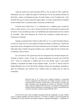 Ainda de acordo com Lanna Fernandez (2010, p. 18), em julho de 1902 o inglês Mr.
Machentock, que era o capitão da equipe, foi barrado por Cox de uma partida realizada em
São Paulo e acabou se desligando do grupo. Ele então fundou, no dia 18 daquele mês, o Rio
Football Club, que só aceitava atletas de origem inglesa. Ao tomar conhecimento da fundação
do Rio Football Club, Cox decidiu fundar o Fluminense Football Club.
Conforme trata Coelho Netto, “[...] o Fluminense foi o verdadeiro guia e modelo de
todos os clubes cariocas. A ele se deve o desenvolvimento do Football (grifo do autor) no Rio
de Janeiro. É uma sociedade que tanto vem trabalhando pelo aprimoramento moral e cultural
da mocidade”. Mais tarde falaremos do Tricolor das Laranjeiras, alcunha pela qual o
Fluminense é conhecido.
Segundo o jornalista Paulo Vinícius Coelho (2011, p. 7), o escritor Graciliano Ramos,
no início do século XX, fez o pior palpite da história do futebol ao afirmar que “Futebol não
pega, tenho certeza; estrangeirices não entram facilmente na terra do espinho”. Graciliano não
tinha nada contra o futebol, ele apenas acreditava que o esporte inglês não iria se firmar entre
os brasileiros. Mas se firmou.
Em 7 de maio de 1919, quatro dias antes do Campeonato Sul Americano daquele ano,
realizado no Brasil, o jornal ‘A Rua’ fez a seguinte publicação, de acordo com (COELHO,
2011): “Antes do campeonato, o football aqui já era uma doença: agora é uma grande
epidemia, a coqueluche da cidade, de que ninguém escapa”. Já no dia 11, data da estréia da
Seleção Brasileira, foi a vez do ‘Rio Jornal’ estampar o torneio em suas páginas, ressaltando o
apoio do Fluminense, que construiu com a própria renda um estádio para ser Sede da
competição.
Iniciou-se hoje, às 15 ½ horas, sob os melhores auspícios, o sensacional
Terceiro Campeonato Sul-Americano de Football. Fazendo coincidir com
esta temporada de “matches” internacionais, a festa de hoje teve ainda o seu
brilho aumentado pela inauguração do stadium do Fluminense Football
Club, o glorioso campeão tricolor brasileiro. A cerimônia de inauguração do
stadium consistiu juntamente na inauguração do “match” internacional, para
o qual foi construído o soberbo campo (COELHO, 2011).
No dia 29 de maio, data de disputa da grande final da competição, em que o Brasil
viria a se sagrar campeão com uma vitória de 1 a 0 sobre o Uruguai, com gol marcado por
Friedenreich aos dois minutos do primeiro tempo da segunda prorrogação – atualmente só
 