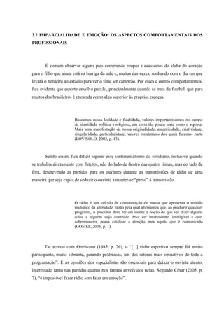 3.2 IMPARCIALIDADE E EMOÇÃO: OS ASPECTOS COMPORTAMENTAIS DOS
PROFISSIONAIS
É comum observar alguns pais comprando roupas e acessórios do clube do coração
para o filho que ainda está na barriga da mãe e, muitas das vezes, sonhando com o dia em que
levará o herdeiro ao estádio para ver o time ser campeão. Por esses e outros comportamentos,
fica evidente que esporte envolve paixão, principalmente quando se trata de futebol, que para
muitos dos brasileiros é encarada como algo superior às próprias crenças.
Baseamos nossa lealdade e fidelidade, valores importantíssimos no campo
da identidade política e religiosa, em coisa tão pouco séria como o esporte.
Mais uma manifestação da nossa originalidade, autenticidade, criatividade,
singularidade, particularidade, valores românticos dos quais fazemos parte
(LOVISOLO, 2002, p. 13).
Sendo assim, fica difícil separar esse sentimentalismo do cotidiano, inclusive quando
se trabalha diretamente com futebol, não do lado de dentro das quatro linhas, mas do lado de
fora, descrevendo as partidas para os ouvintes durante as transmissões de rádio de uma
maneira que seja capaz de seduzir o ouvinte a manter-se “preso” à transmissão.
O rádio é um veículo de comunicação de massa que apresenta o sentido
midiático da alteridade, razão pela qual afirmamos que, ao produzir qualquer
programa, o produtor deve ter em mente a noção de que vai dizer alguma
coisa a alguém cujo conteúdo deve ser interessante, inteligível e que,
sobremaneira, possa catalisar a atenção para aquilo que é comunicado
(GOMES, 2006, p. 1).
De acordo com Ortriwano (1985, p. 26), o “[...] rádio esportivo sempre foi muito
participante, muito vibrante, gerando polêmicas, um dos setores mais opinativos de toda a
programação”. E as opiniões dos especialistas são essenciais para deixar o ouvinte atento,
interessado tanto nas partidas quanto nos fatores envolvidos nelas. Segundo César (2005, p.
7), “é impossível fazer rádio sem falar em emoção”.
 