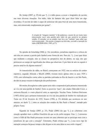De Araújo (2007, p. 25) diz que “[...] o rádio passa a evocar o imaginário do ouvinte
nas mais diversas situações. Em rádio, falar de fantasia não quer dizer falar em algo
inverídico. O ouvinte de rádio é capaz de sintonizar não para fruir de uma mera transmissão,
mas, está sintonizado simplesmente por gostar”.
A criação de “imagens mentais” é tão poderosa, a ponto de ser muito mais
emocionante ouvir uma partida pelo rádio do que assisti-la no próprio
estádio. O torcedor vai ao estádio, mas leva seu “radinho” para saber que
está acontecendo... Ou assiste a imagem na televisão, ouvindo a narração do
rádio (ORTRIWANO, 1985, p.27).
Na opinião de Gotschalg (2006, p. 16), torcedores, jornalistas esportivos e críticos de
arte têm em comum a paixão pelo futebol como forma de arte. Para ele, “[...] isso quer dizer
que mediante a emoção, eles se situam na perspectiva dos de dentro, ou seja, dos que
pertencem ao campo de significados das obras que observam. E pra falar de arte ou esporte é
preciso amá-los de alguma maneira”.
As transmissões de rádio, no Brasil, começaram em 1922, mas as notícias de caráter
esportivo, segundo Almeida e Micelli (2004), tiveram início apenas entre os anos 1929 e
1930, com informações curtas sobre as partidas realizadas no Rio de Janeiro e em São Paulo,
devido ao pouco recurso à disposição dos profissionais.
Há muitas divergências sobre quem teria sido o responsável pela primeira transmissão
ao vivo de uma partida de futebol. Entre os possíveis “pais”, são citados Oduvaldo Cozzi, a
emissora Record, e a mais plausível entre as suposições: Nicolau Tuma. Embora Ortriwano
(1985) afirme que a primeira transmissão ao vivo de uma partida de futebol foi realizada por
Tuma em 10 de fevereiro de 1932, Soares (1994, p. 21) defende que aconteceu no ano
anterior, no duelo “[...] entre as seleções dos estados de São Paulo e Paraná”, narrado pelo
próprio Tuma.
Segundo de Araújo (2007, p. 27), Prado (2006) diz que “[...] as coberturas com
emoção agradam mais o público brasileiro do que as do estilo europeu: frias. [...] emissoras
como a CBN de São Paulo procuram investir em uma cobertura que se preocupa mais com o
jornalismo do que com a emoção”. Entretanto, Prado reforça que “[...] esse novo tipo de
narração começou há pouco tempo e não dá para se ter uma ideia se esse estilo vingará”.
 