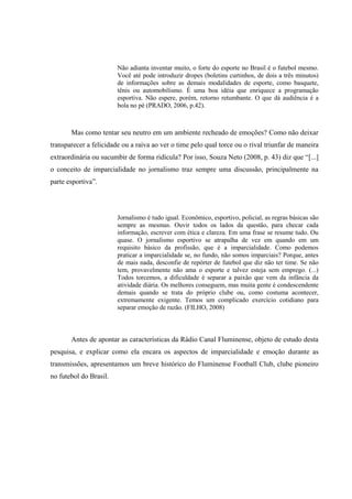 Não adianta inventar muito, o forte do esporte no Brasil é o futebol mesmo.
Você até pode introduzir dropes (boletins curtinhos, de dois a três minutos)
de informações sobre as demais modalidades de esporte, como basquete,
tênis ou automobilismo. É uma boa idéia que enriquece a programação
esportiva. Não espere, porém, retorno retumbante. O que dá audiência é a
bola no pé (PRADO, 2006, p.42).
Mas como tentar seu neutro em um ambiente recheado de emoções? Como não deixar
transparecer a felicidade ou a raiva ao ver o time pelo qual torce ou o rival triunfar de maneira
extraordinária ou sucumbir de forma ridícula? Por isso, Souza Neto (2008, p. 43) diz que “[...]
o conceito de imparcialidade no jornalismo traz sempre uma discussão, principalmente na
parte esportiva”.
Jornalismo é tudo igual. Econômico, esportivo, policial, as regras básicas são
sempre as mesmas. Ouvir todos os lados da questão, para checar cada
informação, escrever com ética e clareza. Em uma frase se resume tudo. Ou
quase. O jornalismo esportivo se atrapalha de vez em quando em um
requisito básico da profissão, que é a imparcialidade. Como podemos
praticar a imparcialidade se, no fundo, não somos imparciais? Porque, antes
de mais nada, desconfie de repórter de futebol que diz não ter time. Se não
tem, provavelmente não ama o esporte e talvez esteja sem emprego. (...)
Todos torcemos, a dificuldade é separar a paixão que vem da infância da
atividade diária. Os melhores conseguem, mas muita gente é condescendente
demais quando se trata do próprio clube ou, como costuma acontecer,
extremamente exigente. Temos um complicado exercício cotidiano para
separar emoção de razão. (FILHO, 2008)
Antes de apontar as características da Rádio Canal Fluminense, objeto de estudo desta
pesquisa, e explicar como ela encara os aspectos de imparcialidade e emoção durante as
transmissões, apresentamos um breve histórico do Fluminense Football Club, clube pioneiro
no futebol do Brasil.
 