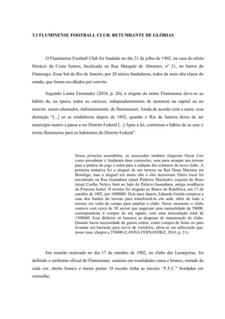 3.3 FLUMINENSE FOOTBALL CLUB: RETUMBANTE DE GLÓRIAS
O Fluminense Football Club foi fundado no dia 21 de julho de 1902, na casa do atleta
Horácio da Costa Santos, localizada na Rua Marquês de Abrantes, nº 21, no bairro do
Flamengo, Zona Sul do Rio de Janeiro, por 20 sócios fundadores, todos da mais alta classe do
estado, que foram escolhidos por convite.
Segundo Lanna Fernandez (2010, p. 20), a origem do nome Fluminense deve-se ao
hábito de, na época, todos os cariocas, independentemente de morarem na capital ou no
interior, serem chamados, indistintamente, de fluminenses. Ainda de acordo com o autor, essa
distinção “[...] só se estabeleceu depois de 1892, quando o Rio de Janeiro deixa de ser
município neutro e passa a ser Distrito Federal [...] Após a lei, continuou o hábito de se usar o
termo fluminense para os habitantes do Distrito Federal”.
Nessa primeira assembléia, os associados também elegeram Oscar Cox
como presidente e fundaram duas comissões, uma para arranjar um terreno
para a prática do jogo e outra para a redação dos estatutos do novo clube. A
primeira tentativa foi o aluguel de um terreno na Rua Dona Mariana em
Botafogo, mas o aluguel era muito alto e eles desistiram. Outro local foi
encontrado na Rua Guanabara (atual Pinheiro Machado), esquina do Roso
(atual Coelho Netto), bem ao lado do Palácio Guanabara, antiga residência
da Princesa Isabel. O terreno foi alugado ao Banco da República, em 17 de
outubro de 1902, por 100$000. Dois anos depois, Eduardo Guinle comprou a
casa dos fundos do terreno para transformá-la em sede, além de todo o
terreno em volta do campo para ampliar o clube. Nesse momento o clube
contava com cerca de 30 sócios que pagavam uma mensalidade de 5$000,
correspondente à compra de um sapato, com uma arrecadação total de
150$000. Esse dinheiro só bancava as despesas de manutenção do clube.
Quando havia necessidade de gastos extras, como compra de bolas ou para
levantar um barracão para servir de vestiários, abria-se um subscrição que,
nesse caso, chegou a 25$000 (LANNA FERNANDEZ, 2010, p. 21).
Em reunião realizada no dia 17 de outubro de 1902, no clube das Laranjeiras, foi
definido o uniforme oficial do Fluminense: camisas em tonalidades cinza e branco, metade de
cada cor, shorts branco e meias pretas. O escudo tinha as iniciais “F.F.C.” bordadas em
vermelho.
 
