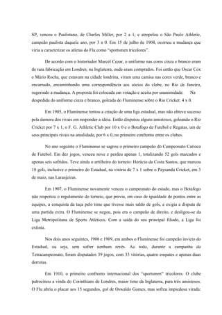 SP, venceu o Paulistano, de Charles Miller, por 2 a 1, e atropelou o São Paulo Athletic,
campeão paulista daquele ano, por 3 a 0. Em 15 de julho de 1904, ocorreu a mudança que
viria a caracterizar os atletas do Flu como “sportsmen tricolores”.
De acordo com o historiador Marcel Cezar, o uniforme nas cores cinza e branco eram
de rara fabricação em Londres, na Inglaterra, onde eram comprados. Foi então que Oscar Cox
e Mário Rocha, que estavam na cidade londrina, viram uma camisa nas cores verde, branco e
encarnado, encaminhando uma correspondência aos sócios do clube, no Rio de Janeiro,
sugerindo a mudança. A proposta foi colocada em votação e aceita por unanimidade. Na
despedida do uniforme cinza e branco, goleada do Fluminense sobre o Rio Cricket: 4 x 0.
Em 1905, o Fluminense tentou a criação de uma liga estadual, mas não obteve sucesso
pela demora dos rivais em responder a ideia. Então disputou alguns amistosos, goleando o Rio
Cricket por 7 x 1, o F. G. Athletic Club por 10 x 0 e o Botafogo de Futebol e Regatas, um de
seus principais rivais na atualidade, por 6 x 0, no primeiro confronto entre os clubes.
No ano seguinte o Fluminense se sagrou o primeiro campeão do Campeonato Carioca
de Futebol. Em dez jogos, venceu nove e perdeu apenas 1, totalizando 52 gols marcados e
apenas seis sofridos. Teve ainda o artilheiro do torneio: Horácio da Costa Santos, que marcou
18 gols, inclusive o primeiro do Estadual, na vitória de 7 x 1 sobre o Paysandu Cricket, em 3
de maio, nas Laranjeiras.
Em 1907, o Fluminense novamente venceu o campeonato do estado, mas o Botafogo
não respeitou o regulamento do torneio, que previa, em caso de igualdade de pontos entre as
equipes, a conquista da taça pelo time que tivesse mais saldo de gols, e exigia a disputa de
uma partida extra. O Fluminense se negou, pois era o campeão de direito, e desligou-se da
Liga Metropolitana de Sports Atléticos. Com a saída do seu principal filiado, a Liga foi
extinta.
Nos dois anos seguintes, 1908 e 1909, em ambos o Fluminense foi campeão invicto do
Estadual, ou seja, sem sofrer nenhum revés. Ao todo, durante a campanha do
Tetracampeonato, foram disputados 39 jogos, com 33 vitórias, quatro empates e apenas duas
derrotas.
Em 1910, o primeiro confronto internacional dos “sportsmen” tricolores. O clube
patrocinou a vinda do Corinthians de Londres, maior time da Inglaterra, para três amistosos.
O Flu abriu o placar aos 15 segundos, gol de Oswaldo Gomes, mas sofreu impiedosa virada:
 