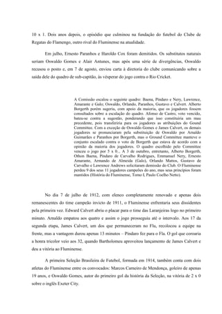10 x 1. Dois anos depois, o episódio que culminou na fundação do futebol do Clube de
Regatas do Flamengo, outro rival do Fluminense na atualidade.
Em julho, Ernesto Paranhos e Haroldo Cox foram demitidos. Os substitutos naturais
seriam Oswaldo Gomes e Alair Antunes, mas após uma série de divergências, Oswaldo
recusou o posto e, em 7 de agosto, enviou carta à diretoria do clube comunicando sobre a
saída dele do quadro de sub-capitão, às vésperar do jogo contra o Rio Cricket.
A Comissão escalou o seguinte quadro: Baena, Píndaro e Nery, Lawrence,
Amarante e Galo; Oswaldo, Orlando, Paranhos, Gustavo e Calvert. Alberto
Borgerth porém sugeriu, com apoio da maioria, que os jogadores fossem
consultados sobre a escalação do quadro. Afonso de Castro, voto vencido,
bateu-se contra a sugestão, ponderando que isso constituiria um mau
precedente, pois transferiria para os jogadores as atribuições do Gound
Committee. Com a exceção de Oswaldo Gomes e James Calvert, os demais
jogadores se pronunciaram pela substituição de Oswaldo por Arnaldo
Guimarães e Paranhos por Borgerth, mas o Ground Committee manteve o
conjunto escalado contra o voto de Borgerth que estava de acordo com a
opinião da maioria dos jogadores. O quadro escolhido pelo Committee
venceu o jogo por 5 x 0... A 3 de outubro, entretanto, Alberto Borgerth,
Othon Baena, Píndaro de Carvalho Rodrigues, Emmanuel Nery, Ernesto
Amarante, Armando de Almeida (Galo), Orlando Mattos, Gustavo de
Carvalho e Lawrence Andrews solicitaram demissão do Club. O Fluminense
perdeu 9 dos seus 11 jogadores campeões do ano, mas seus princípios foram
mantidos (História do Fluminense, Tomo I, Paulo Coelho Netto).
No dia 7 de julho de 1912, com elenco completamente renovado e apenas dois
remanescentes do time campeão invicto de 1911, o Fluminense enfrentaria seus dissidentes
pela primeira vez. Edward Calvert abriu o placar para o time das Laranjeiras logo no primeiro
minuto. Arnaldo empatou aos quatro e assim o jogo prosseguiu até o intervalo. Aos 17 da
segunda etapa, James Calvert, um dos que permaneceram no Flu, recolocou a equipe na
frente, mas a vantagem durou apenas 13 minutos – Píndaro fez para o Fla. O gol que coroaria
a honra tricolor veio aos 32, quando Bartholomeu aproveitou lançamento de James Calvert e
deu a vitória ao Fluminense.
A primeira Seleção Brasileira de Futebol, formada em 1914, também conta com dois
atletas do Fluminense entre os convocados: Marcos Carneiro de Mendonça, goleiro de apenas
19 anos, e Oswaldo Gomes, autor do primeiro gol da história da Seleção, na vitória de 2 x 0
sobre o inglês Exeter City.
 
