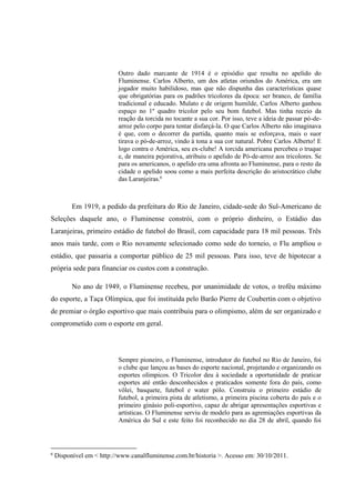 Outro dado marcante de 1914 é o episódio que resulta no apelido do
Fluminense. Carlos Alberto, um dos atletas oriundos do América, era um
jogador muito habilidoso, mas que não dispunha das características quase
que obrigatórias para os padrões tricolores da época: ser branco, de família
tradicional e educado. Mulato e de origem humilde, Carlos Alberto ganhou
espaço no 1º quadro tricolor pelo seu bom futebol. Mas tinha receio da
reação da torcida no tocante a sua cor. Por isso, teve a ideia de passar pó-de-
arroz pelo corpo para tentar disfarçá-la. O que Carlos Alberto não imaginava
é que, com o decorrer da partida, quanto mais se esforçava, mais o suor
tirava o pó-de-arroz, vindo à tona a sua cor natural. Pobre Carlos Alberto! E
logo contra o América, seu ex-clube! A torcida americana percebeu o truque
e, de maneira pejorativa, atribuiu o apelido de Pó-de-arroz aos tricolores. Se
para os americanos, o apelido era uma afronta ao Fluminense, para o resto da
cidade o apelido soou como a mais perfeita descrição do aristocrático clube
das Laranjeiras.6
Em 1919, a pedido da prefeitura do Rio de Janeiro, cidade-sede do Sul-Americano de
Seleções daquele ano, o Fluminense constrói, com o próprio dinheiro, o Estádio das
Laranjeiras, primeiro estádio de futebol do Brasil, com capacidade para 18 mil pessoas. Três
anos mais tarde, com o Rio novamente selecionado como sede do torneio, o Flu ampliou o
estádio, que passaria a comportar público de 25 mil pessoas. Para isso, teve de hipotecar a
própria sede para financiar os custos com a construção.
No ano de 1949, o Fluminense recebeu, por unanimidade de votos, o troféu máximo
do esporte, a Taça Olímpica, que foi instituída pelo Barão Pierre de Coubertin com o objetivo
de premiar o órgão esportivo que mais contribuiu para o olimpismo, além de ser organizado e
comprometido com o esporte em geral.
Sempre pioneiro, o Fluminense, introdutor do futebol no Rio de Janeiro, foi
o clube que lançou as bases do esporte nacional, projetando e organizando os
esportes olímpicos. O Tricolor deu à sociedade a oportunidade de praticar
esportes até então desconhecidos e praticados somente fora do país, como
vôlei, basquete, futebol e water pólo. Construiu o primeiro estádio de
futebol, a primeira pista de atletismo, a primeira piscina coberta do país e o
primeiro ginásio poli-esportivo, capaz de abrigar apresentações esportivas e
artísticas. O Fluminense serviu de modelo para as agremiações esportivas da
América do Sul e este feito foi reconhecido no dia 28 de abril, quando foi
6
Disponível em < http://www.canalfluminense.com.br/historia >. Acesso em: 30/10/2011.
 