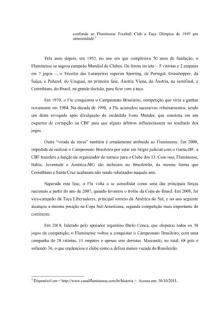 conferida ao Fluminense Football Club a Taça Olímpica de 1949 por
unanimidade.7
Três anos depois, em 1952, no ano em que completava 50 anos de fundação, o
Fluminense se sagrou campeão Mundial de Clubes. De forma invicta – 5 vitórias e 2 empates
em 7 jogos –, o Tricolor das Laranjeiras superou Sporting, de Portugal, Grasshopper, da
Suíça, e Peñarol, do Uruguai, na primeira fase, Áustria Viena, da Áustria, na semifinal, e
Corinthians, do Brasil, na grande decisão, para ficar com a taça.
Em 1970, o Flu conquistou o Campeonato Brasileiro, competição que viria a ganhar
novamente em 1984. Na década de 1990, o Flu acumulou sucessivos rebaixamentos, sendo
um deles revogado após divulgação do escândalo Ivens Mendes, que consistia em um
esquema de corrupção na CBF para que alguns árbitros influenciassem no resultado dos
jogos.
Outra “virada de mesa” também é erradamente atribuída ao Fluminense. Em 2000,
impedida de realizar o Campeonato Brasileiro por estar em litígio judicial com o Gama-DF, a
CBF transfere a função de organizador do torneio para o Clube dos 13. Com isso, Fluminense,
Bahia, Juventude e América-MG são incluídos no Brasileirão, da mesma forma que
Corinthians e Santa Cruz acabaram não sendo rebaixados naquele ano.
Superada esta fase, o Flu volta a se consolidar como uma das principais forças
nacionais a partir do ano de 2007, quando levantou o troféu da Copa do Brasil. Em 2008, foi
vice-campeão da Taça Libertadores, principal torneio da América do Sul, e no ano seguinte
alcançou a mesma posição na Copa Sul-Americana, segunda competição mais importante do
continente.
Em 2010, liderado pelo apoiador argentino Darío Conca, que disputou todos os 38
jogos da competição, o Fluminense voltou a conquistar o Campeonato Brasileiro, com uma
campanha de 20 vitórias, 11 empates e apenas sete derrotas. Marcando, no total, 68 gols e
sofrendo 36, o que credenciou o clube como a defesa menos vazada do Brasileirão.
7
Disponível em < http://www.canalfluminense.com.br/historia >. Acesso em: 30/10/2011.
 