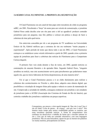 3.4 RÁDIO CANAL FLUMINENSE: A PROPOSTA DA SEGMENTAÇÃO
O Canal Fluminense era um canal de bate papo entre torcedores do clube no programa
mIRC, em 2001. Percebendo a “força” do nome para um veículo de comunicação, o jornalista
Gabriel Peres então decidiu criar um site para unir o útil ao agradável: produzir conteúdo
jornalístico para um pequeno, mas fiel, público e colocar em prática o desejo de fazer a
cobertura do time pelo qual torcia.
Em entrevista concedida por ele a um programa de TV acadêmico na Universidade
Estácio de Sá, Gabriel ratificou que a estrutura do site era realmente “muito pequena e
experimental”. Após período de testes que durou todo o ano de 2002, o Canal Fluminense
começou a se estabelecer como veículo informativo a partir de 2003, quando criou a primeira
equipe de jornalistas para fazer a cobertura das notícias do Fluminense para o Campeonato
Carioca daquele.
O primeiro furo veio ainda durante a fase de testes, em 2002, quando noticiou as
contratações do atacante Romário e do apoiador Beto. Segundo Gabriel Peres, “ninguém
acreditou na notícia, mas este acontecimento serviu para percebermos que poderíamos tratar
aquele site, que no início lidávamos de forma despretensiosa, de uma maneira séria”.
Foi aí que o Canal Fluminense passou a ir ao clube diariamente para realizar a
cobertura dos acontecimentos no Tricolor e, além disso, adquiriu uma câmera digital, que
possibilitou a veiculação de imagens feitas pela equipe e reduziu os custos de manutenção do
site. Comprovada a seriedade do trabalho, conseguiu credenciar um jornalista e um estudante
de jornalismo junto a ACERJ (Associação dos Cronistas do Estado do Rio de Janeiro), que
controla o trabalho dos jornalistas e radialistas em praças esportivas.
Conseguimos, aos poucos, a tirar aquela imagem de ‘Que site é esse? Isso é
site de clube? Coisa de garoto... de criança... será que isso é sério?’ Nós
lutamos muito tempo para termos credibilidade perante os usuários, que
eram torcedores querendo notícias. A forma de conquistarmos essa
confiança era desenvolver o trabalho de forma que o torcedor entrasse no
site e visse que ali tinha um conteúdo informativo, com uma linguagem
jornalística. Não era uma brincadeira, apesar de que na internet nós podemos
ver muitas mentiras, principalmente em fóruns.
 