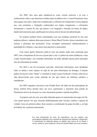 Em 2005, dois anos após estabelecer-se como veículo noticioso e já com o
conhecimento sobre o que funcionava melhor junto ao público alvo, o Canal Fluminense criou
uma equipe renovada e ainda mais completa para a cobertura do Campeonato Carioca daquele
ano, com jornalistas e fotógrafos credenciados aos órgãos competentes, e reformulou
inteiramente o sistema do site, que passou a ser integrado e baseado em banco de dados,
dando total autonomia para a publicação de notícias através da área de administração.
Os usuários também foram contemplados com essa mudança estrutural no site, pois
puderam utilizar o cadastro deles para acessar o fórum Mural Tricolor, deixar comentários nas
notícias e participar das promoções. Essas novidades aumentaram substancialmente a
quantidade de visitantes, o que atraiu mais parceiros e anunciantes.
Com maior aporte financeiro pôde-se criar um projeto ainda mais atualizado para
2007, com o lançamento de um novo layout para o site e a prática de outras tendências, como
a hiper interatividade e um conteúdo multimídia, até então adotadas apenas pelos principais
sites de informação do mundo.
Em 2010 o site foi novamente renovado, oferecendo informações mais detalhadas
sobre os atletas e mais espaços na capa do site para informações de destaque. O projeto
gráfico do layout é mais “limpo” e vinculado às redes sociais Facebook e Twitter, além de ter
sido desenvolvida uma versão reduzida do site para leitura em telefones celulares e
smartphones.
Em 2003, enquanto conversava com Claudio Kote, até então um dos participantes do
fórum, Gabriel Peres decidiu fazer um novo experimento e transmitir uma partida do
Fluminense através do site para ver como funcionaria perante a opinião do público.
A proposta seria de criar uma rádio dedicada apenas às transmissões dos jogos do Flu,
com caráter parcial. Ou seja, torcendo deliberadamente pelo Tricolor, embora o aspecto da
verdade viesse em primeiro plano. Kote assumiu a coordenação do grupo da rádio e, ao lado
de Gabriel, fez a primeira transmissão.
Foi uma transmissão de teste, de experiência, em um estúdio, sem
preocupação nenhuma com a questão da estrutura que tínhamos à disposição.
A transmissão foi dedicada apenas ao público que estava ali no fórum e
serviu, inclusive, para notarmos a força da interatividade com esses usuários.
 