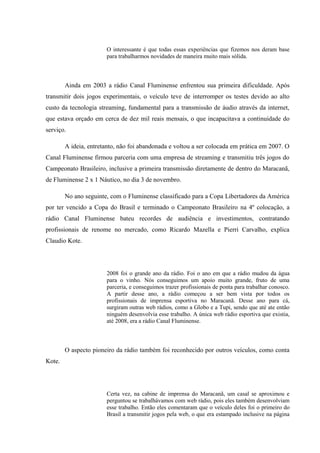 O interessante é que todas essas experiências que fizemos nos deram base
para trabalharmos novidades de maneira muito mais sólida.
Ainda em 2003 a rádio Canal Fluminense enfrentou sua primeira dificuldade. Após
transmitir dois jogos experimentais, o veículo teve de interromper os testes devido ao alto
custo da tecnologia streaming, fundamental para a transmissão de áudio através da internet,
que estava orçado em cerca de dez mil reais mensais, o que incapacitava a continuidade do
serviço.
A ideia, entretanto, não foi abandonada e voltou a ser colocada em prática em 2007. O
Canal Fluminense firmou parceria com uma empresa de streaming e transmitiu três jogos do
Campeonato Brasileiro, inclusive a primeira transmissão diretamente de dentro do Maracanã,
de Fluminense 2 x 1 Náutico, no dia 3 de novembro.
No ano seguinte, com o Fluminense classificado para a Copa Libertadores da América
por ter vencido a Copa do Brasil e terminado o Campeonato Brasileiro na 4º colocação, a
rádio Canal Fluminense bateu recordes de audiência e investimentos, contratando
profissionais de renome no mercado, como Ricardo Mazella e Pierri Carvalho, explica
Claudio Kote.
2008 foi o grande ano da rádio. Foi o ano em que a rádio mudou da água
para o vinho. Nós conseguimos um apoio muito grande, fruto de uma
parceria, e conseguimos trazer profissionais de ponta para trabalhar conosco.
A partir desse ano, a rádio começou a ser bem vista por todos os
profissionais de imprensa esportiva no Maracanã. Desse ano para cá,
surgiram outras web rádios, como a Globo e a Tupi, sendo que até ate então
ninguém desenvolvia esse trabalho. A única web rádio esportiva que existia,
até 2008, era a rádio Canal Fluminense.
O aspecto pioneiro da rádio também foi reconhecido por outros veículos, como conta
Kote.
Certa vez, na cabine de imprensa do Maracanã, um casal se aproximou e
perguntou se trabalhávamos com web rádio, pois eles também desenvolviam
esse trabalho. Então eles comentaram que o veículo deles foi o primeiro do
Brasil a transmitir jogos pela web, o que era estampado inclusive na página
 