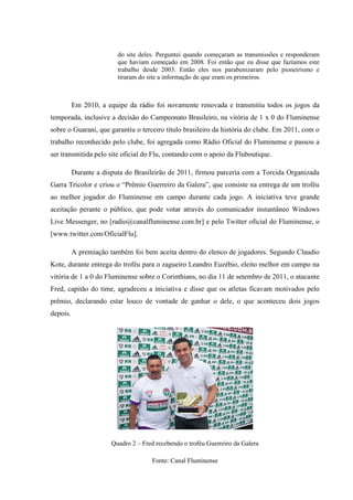 do site deles. Perguntei quando começaram as transmissões e responderam
que haviam começado em 2008. Foi então que eu disse que fazíamos este
trabalho desde 2003. Então eles nos parabenizaram pelo pioneirismo e
tiraram do site a informação de que eram os primeiros.
Em 2010, a equipe da rádio foi novamente renovada e transmitiu todos os jogos da
temporada, inclusive a decisão do Campeonato Brasileiro, na vitória de 1 x 0 do Fluminense
sobre o Guarani, que garantiu o terceiro título brasileiro da história do clube. Em 2011, com o
trabalho reconhecido pelo clube, foi agregada como Rádio Oficial do Fluminense e passou a
ser transmitida pelo site oficial do Flu, contando com o apoio da Fluboutique.
Durante a disputa do Brasileirão de 2011, firmou parceria com a Torcida Organizada
Garra Tricolor e criou o “Prêmio Guerreiro da Galera”, que consiste na entrega de um troféu
ao melhor jogador do Fluminense em campo durante cada jogo. A iniciativa teve grande
aceitação perante o público, que pode votar através do comunicador instantâneo Windows
Live Messenger, no [radio@canalfluminense.com.br] e pelo Twitter oficial do Fluminense, o
[www.twitter.com/OficialFlu].
A premiação também foi bem aceita dentro do elenco de jogadores. Segundo Claudio
Kote, durante entrega do troféu para o zagueiro Leandro Euzébio, eleito melhor em campo na
vitória de 1 a 0 do Fluminense sobre o Corinthians, no dia 11 de setembro de 2011, o atacante
Fred, capitão do time, agradeceu a iniciativa e disse que os atletas ficavam motivados pelo
prêmio, declarando estar louco de vontade de ganhar o dele, o que aconteceu dois jogos
depois.
Quadro 2 – Fred recebendo o troféu Guerreiro da Galera
Fonte: Canal Fluminense
 