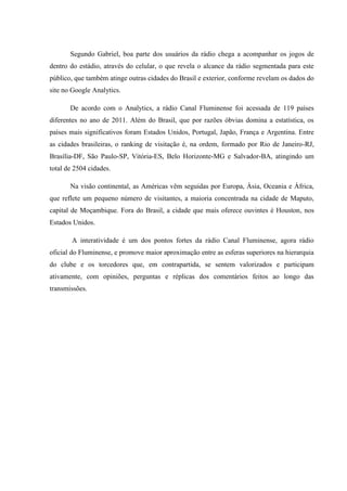 Segundo Gabriel, boa parte dos usuários da rádio chega a acompanhar os jogos de
dentro do estádio, através do celular, o que revela o alcance da rádio segmentada para este
público, que também atinge outras cidades do Brasil e exterior, conforme revelam os dados do
site no Google Analytics.
De acordo com o Analytics, a rádio Canal Fluminense foi acessada de 119 países
diferentes no ano de 2011. Além do Brasil, que por razões óbvias domina a estatística, os
países mais significativos foram Estados Unidos, Portugal, Japão, França e Argentina. Entre
as cidades brasileiras, o ranking de visitação é, na ordem, formado por Rio de Janeiro-RJ,
Brasília-DF, São Paulo-SP, Vitória-ES, Belo Horizonte-MG e Salvador-BA, atingindo um
total de 2504 cidades.
Na visão continental, as Américas vêm seguidas por Europa, Ásia, Oceania e África,
que reflete um pequeno número de visitantes, a maioria concentrada na cidade de Maputo,
capital de Moçambique. Fora do Brasil, a cidade que mais oferece ouvintes é Houston, nos
Estados Unidos.
A interatividade é um dos pontos fortes da rádio Canal Fluminense, agora rádio
oficial do Fluminense, e promove maior aproximação entre as esferas superiores na hierarquia
do clube e os torcedores que, em contrapartida, se sentem valorizados e participam
ativamente, com opiniões, perguntas e réplicas dos comentários feitos ao longo das
transmissões.
 