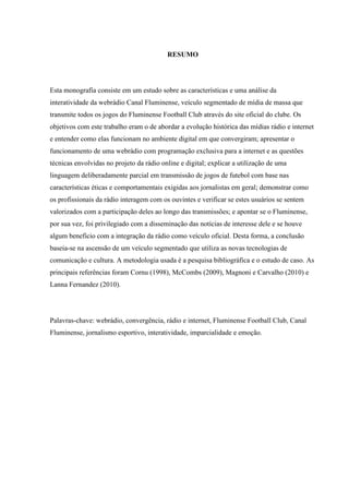 RESUMO
Esta monografia consiste em um estudo sobre as características e uma análise da
interatividade da webrádio Canal Fluminense, veículo segmentado de mídia de massa que
transmite todos os jogos do Fluminense Football Club através do site oficial do clube. Os
objetivos com este trabalho eram o de abordar a evolução histórica das mídias rádio e internet
e entender como elas funcionam no ambiente digital em que convergiram; apresentar o
funcionamento de uma webrádio com programação exclusiva para a internet e as questões
técnicas envolvidas no projeto da rádio online e digital; explicar a utilização de uma
linguagem deliberadamente parcial em transmissão de jogos de futebol com base nas
características éticas e comportamentais exigidas aos jornalistas em geral; demonstrar como
os profissionais da rádio interagem com os ouvintes e verificar se estes usuários se sentem
valorizados com a participação deles ao longo das transmissões; e apontar se o Fluminense,
por sua vez, foi privilegiado com a disseminação das notícias de interesse dele e se houve
algum benefício com a integração da rádio como veículo oficial. Desta forma, a conclusão
baseia-se na ascensão de um veículo segmentado que utiliza as novas tecnologias de
comunicação e cultura. A metodologia usada é a pesquisa bibliográfica e o estudo de caso. As
principais referências foram Cornu (1998), McCombs (2009), Magnoni e Carvalho (2010) e
Lanna Fernandez (2010).
Palavras-chave: webrádio, convergência, rádio e internet, Fluminense Football Club, Canal
Fluminense, jornalismo esportivo, interatividade, imparcialidade e emoção.
 