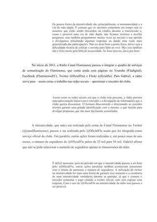 Os pontos fortes da interatividade são, principalmente, a instantaneidade e a
via de mão dupla. É comum que os ouvintes comentem em tempo real os
assuntos que estão sendo discutidos ou citados durante a transmissão e,
como é possível uma via de mão dupla, não ficamos restritos a receber
perguntas, mas também perguntamos muitas vezes ao ouvinte a sua opinião
e divulgamos pincelando algumas respostas ou dando uma visão mais
generalizada das participações. Não sei dizer bem o ponto fraco, talvez seja a
dificuldade técnica de colocar o ouvinte para falar ao vivo. Mas isso também
não é feito muito pela falta de necessidade. Se fosse preciso, dava pra fazer.
No início de 2011, a Rádio Canal Fluminense passou a integrar o quadro de serviços
de comunicação do Fluminense, que conta ainda com páginas no Youtube (Fludigital),
Facebook (FluminenseFC), Twitter (OficialFlu) e Flickr (oficialflu). Para Gabriel, a rádio
serve para – assim como o trabalho nas redes sociais – aproximar o torcedor do clube.
Assim como as redes sociais em que o clube está presente, a rádio permite
uma aproximação maior com o torcedor e a divulgação de informações que o
clube queira disseminar. O formato descontraído e direcionado ao torcedor
tricolor garante uma grande identificação com o mesmo, o que facilita para
divulgar propostas, que são mais facilmente assimiladas.
A interatividade, que antes era realizada pela conta do Canal Fluminense no Twitter
(@canalfluminense), passou a ser realizada pelo @OficialFlu assim que foi integrada como
serviço oficial do clube. Em paralelo, outras ações foram realizadas e, em pouco mais de seis
meses, o número de seguidores do @OficialFlu pulou de 23 mil para 56 mil. Gabriel afirma
que não se pode relacionar o aumento de seguidores apenas às transmissões da rádio.
É difícil mensurar, pois no período em que a interatividade passou a ser feita
pelo @OficialFlu, outras ações paralelas também aconteciam justamente
com o intuito de aumentar o número de seguidores. A utilização do twitter
na interatividade foi mais uma forma de garantir esse aumento e a existência
de uma interatividade verdadeira durante as partidas, já que é comum o
torcedor comentar o jogo citando o twitter oficial, mas sem esperar uma
resposta. Com o uso do @OficialFlu na interatividade da rádio isso passou a
ser possível.
 