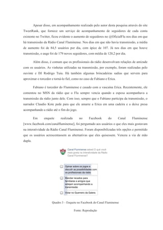 Apesar disso, em acompanhamento realizado pelo autor desta pesquisa através do site
TweetRank, que fornece um serviço de acompanhamento de seguidores de cada conta
existente no Twitter, ficou evidente o aumento de seguidores no @OficialFlu nos dias em que
há transmissão da Rádio Canal Fluminense. Nos dias em que não havia transmissão, a média
de aumento foi de 84,5 usuários por dia, com ápice de 107. Já nos dias em que houve
transmissão, o auge foi de 179 novos seguidores, com média de 120,2 por dia.
Além disso, é comum que os profissionais da rádio desenvolvam relações de amizade
com os usuários. As vinhetas utilizadas na transmissão, por exemplo, foram realizadas pelo
ouvinte e DJ Rodrigo Tuiu. Há também algumas brincadeiras sadias que servem para
aproximar o torcedor e torná-lo fiel, como no caso de Fabiano e Erica.
Fabiano é torcedor do Fluminense e casado com a vascaína Erica. Recentemente, ele
comentou no MSN da rádio que o Flu sempre vencia quando a esposa acompanhava a
transmissão da rádio junto dele. Com isso, sempre que o Fabiano participa da transmissão, o
narrador Claudio Kote pede para que ele amarre a Erica em uma cadeira e a deixe presa
acompanhando a rádio até o fim do jogo.
Em enquete realizada no Facebook do Canal Fluminense
[www.facebook.com/canalfluminense], foi perguntado aos usuários o que eles mais gostavam
na interatividade da Rádio Canal Fluminense. Foram disponibilizadas três opções e permitido
que os usuários acrescentassem as alternativas que eles quisessem. Venceu a via de mão
dupla.
Quadro 3 – Enquete no Facebook do Canal Fluminense
Fonte: Reprodução
 