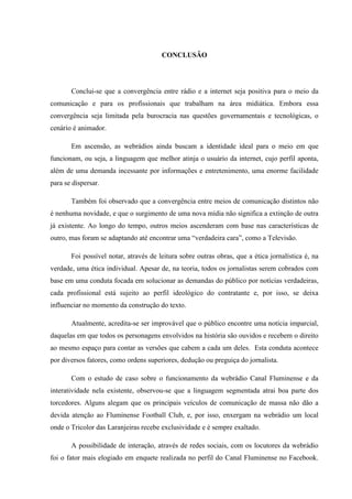 CONCLUSÂO
Conclui-se que a convergência entre rádio e a internet seja positiva para o meio da
comunicação e para os profissionais que trabalham na área midiática. Embora essa
convergência seja limitada pela burocracia nas questões governamentais e tecnológicas, o
cenário é animador.
Em ascensão, as webrádios ainda buscam a identidade ideal para o meio em que
funcionam, ou seja, a linguagem que melhor atinja o usuário da internet, cujo perfil aponta,
além de uma demanda incessante por informações e entretenimento, uma enorme facilidade
para se dispersar.
Também foi observado que a convergência entre meios de comunicação distintos não
é nenhuma novidade, e que o surgimento de uma nova mídia não significa a extinção de outra
já existente. Ao longo do tempo, outros meios ascenderam com base nas características de
outro, mas foram se adaptando até encontrar uma “verdadeira cara”, como a Televisão.
Foi possível notar, através de leitura sobre outras obras, que a ética jornalística é, na
verdade, uma ética individual. Apesar de, na teoria, todos os jornalistas serem cobrados com
base em uma conduta focada em solucionar as demandas do público por notícias verdadeiras,
cada profissional está sujeito ao perfil ideológico do contratante e, por isso, se deixa
influenciar no momento da construção do texto.
Atualmente, acredita-se ser improvável que o público encontre uma notícia imparcial,
daquelas em que todos os personagens envolvidos na história são ouvidos e recebem o direito
ao mesmo espaço para contar as versões que cabem a cada um deles. Esta conduta acontece
por diversos fatores, como ordens superiores, dedução ou preguiça do jornalista.
Com o estudo de caso sobre o funcionamento da webrádio Canal Fluminense e da
interatividade nela existente, observou-se que a linguagem segmentada atrai boa parte dos
torcedores. Alguns alegam que os principais veículos de comunicação de massa não dão a
devida atenção ao Fluminense Football Club, e, por isso, enxergam na webrádio um local
onde o Tricolor das Laranjeiras recebe exclusividade e é sempre exaltado.
A possibilidade de interação, através de redes sociais, com os locutores da webrádio
foi o fator mais elogiado em enquete realizada no perfil do Canal Fluminense no Facebook.
 
