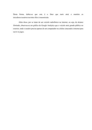 Desta forma, deduz-se que este é o fator que mais atrai e mantém os
torcedores/usuários/ouvintes fiéis à transmissão.
Além disso, por se tratar de um veículo radiofônico na internet, ou seja, de alcance
ilimitado, observou-se em gráfico do Google Analytics que o veículo atrai grande público no
exterior, onde o usuário precisa apenas de um computador ou celular conectado à internet para
ouvir os jogos.
 