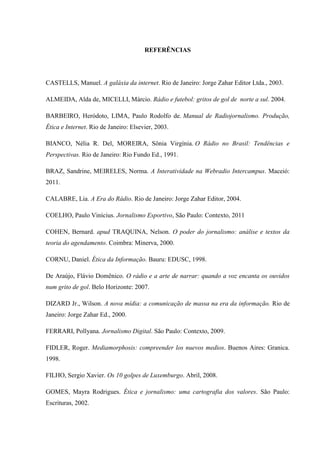 REFERÊNCIAS
CASTELLS, Manuel. A galáxia da internet. Rio de Janeiro: Jorge Zahar Editor Ltda., 2003.
ALMEIDA, Alda de, MICELLI, Márcio. Rádio e futebol: gritos de gol de norte a sul. 2004.
BARBEIRO, Heródoto, LIMA, Paulo Rodolfo de. Manual de Radiojornalismo. Produção,
Ética e Internet. Rio de Janeiro: Elsevier, 2003.
BIANCO, Nélia R. Del, MOREIRA, Sônia Virgínia. O Rádio no Brasil: Tendências e
Perspectivas. Rio de Janeiro: Rio Fundo Ed., 1991.
BRAZ, Sandrine, MEIRELES, Norma. A Interatividade na Webradio Intercampus. Maceió:
2011.
CALABRE, Lia. A Era do Rádio. Rio de Janeiro: Jorge Zahar Editor, 2004.
COELHO, Paulo Vinícius. Jornalismo Esportivo, São Paulo: Contexto, 2011
COHEN, Bernard. apud TRAQUINA, Nelson. O poder do jornalismo: análise e textos da
teoria do agendamento. Coimbra: Minerva, 2000.
CORNU, Daniel. Ética da Informação. Bauru: EDUSC, 1998.
De Araújo, Flávio Domênico. O rádio e a arte de narrar: quando a voz encanta os ouvidos
num grito de gol. Belo Horizonte: 2007.
DIZARD Jr., Wilson. A nova mídia: a comunicação de massa na era da informação. Rio de
Janeiro: Jorge Zahar Ed., 2000.
FERRARI, Pollyana. Jornalismo Digital. São Paulo: Contexto, 2009.
FIDLER, Roger. Mediamorphosis: compreender los nuevos medios. Buenos Aires: Granica.
1998.
FILHO, Sergio Xavier. Os 10 golpes de Luxemburgo. Abril, 2008.
GOMES, Mayra Rodrigues. Ética e jornalismo: uma cartografia dos valores. São Paulo:
Escrituras, 2002.
 
