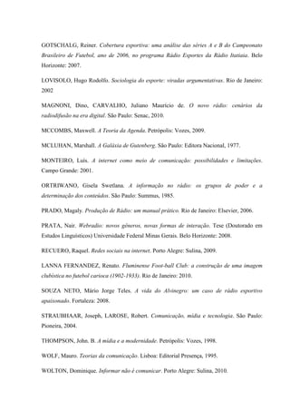 GOTSCHALG, Reiner. Cobertura esportiva: uma análise das séries A e B do Campeonato
Brasileiro de Futebol, ano de 2006, no programa Rádio Esportes da Rádio Itatiaia. Belo
Horizonte: 2007.
LOVISOLO, Hugo Rodolfo. Sociologia do esporte: viradas argumentativas. Rio de Janeiro:
2002
MAGNONI, Dino, CARVALHO, Juliano Maurício de. O novo rádio: cenários da
radiodifusão na era digital. São Paulo: Senac, 2010.
MCCOMBS, Maxwell. A Teoria da Agenda. Petrópolis: Vozes, 2009.
MCLUHAN, Marshall. A Galáxia de Gutenberg. São Paulo: Editora Nacional, 1977.
MONTEIRO, Luís. A internet como meio de comunicação: possibilidades e limitações.
Campo Grande: 2001.
ORTRIWANO, Gisela Swetlana. A informação no rádio: os grupos de poder e a
determinação dos conteúdos. São Paulo: Summus, 1985.
PRADO, Magaly. Produção de Rádio: um manual prático. Rio de Janeiro: Elsevier, 2006.
PRATA, Nair. Webradio: novos gêneros, novas formas de interação. Tese (Doutorado em
Estudos Linguísticos) Universidade Federal Minas Gerais. Belo Horizonte: 2008.
RECUERO, Raquel. Redes sociais na internet. Porto Alegre: Sulina, 2009.
LANNA FERNANDEZ, Renato. Fluminense Foot-ball Club: a construção de uma imagem
clubística no futebol carioca (1902-1933). Rio de Janeiro: 2010.
SOUZA NETO, Mário Jorge Teles. A vida do Alvinegro: um caso de rádio esportivo
apaixonado. Fortaleza: 2008.
STRAUBHAAR, Joseph, LAROSE, Robert. Comunicação, mídia e tecnologia. São Paulo:
Pioneira, 2004.
THOMPSON, John. B. A mídia e a modernidade. Petrópolis: Vozes, 1998.
WOLF, Mauro. Teorias da comunicação. Lisboa: Editorial Presença, 1995.
WOLTON, Dominique. Informar não é comunicar. Porto Alegre: Sulina, 2010.
 