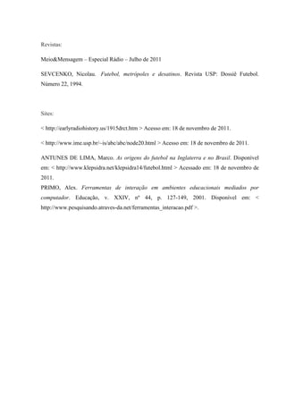 Revistas:
Meio&Mensagem – Especial Rádio – Julho de 2011
SEVCENKO, Nicolau. Futebol, metrópoles e desatinos. Revista USP: Dossiê Futebol.
Número 22, 1994.
Sites:
< http://earlyradiohistory.us/1915drct.htm > Acesso em: 18 de novembro de 2011.
< http://www.ime.usp.br/~is/abc/abc/node20.html > Acesso em: 18 de novembro de 2011.
ANTUNES DE LIMA, Marco. As origens do futebol na Inglaterra e no Brasil. Disponível
em: < http://www.klepsidra.net/klepsidra14/futebol.html > Acessado em: 18 de novembro de
2011.
PRIMO, Alex. Ferramentas de interação em ambientes educacionais mediados por
computador. Educação, v. XXIV, nº 44, p. 127-149, 2001. Disponível em: <
http://www.pesquisando.atraves-da.net/ferramentas_interacao.pdf >.
 