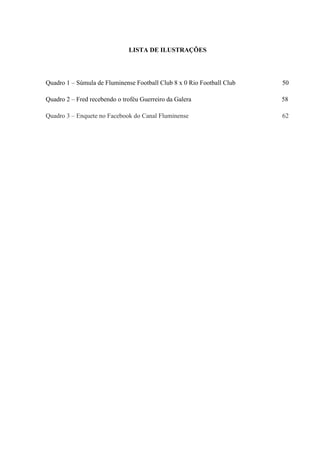 LISTA DE ILUSTRAÇÕES
Quadro 1 – Súmula de Fluminense Football Club 8 x 0 Rio Football Club 50
Quadro 2 – Fred recebendo o troféu Guerreiro da Galera 58
Quadro 3 – Enquete no Facebook do Canal Fluminense 62
 