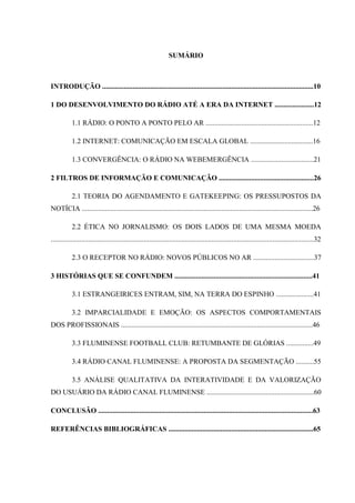 SUMÁRIO
INTRODUÇÃO ......................................................................................................................10
1 DO DESENVOLVIMENTO DO RÁDIO ATÉ A ERA DA INTERNET ......................12
1.1 RÁDIO: O PONTO A PONTO PELO AR ............................................................12
1.2 INTERNET: COMUNICAÇÃO EM ESCALA GLOBAL ...................................16
1.3 CONVERGÊNCIA: O RÁDIO NA WEBEMERGÊNCIA ...................................21
2 FILTROS DE INFORMAÇÃO E COMUNICAÇÃO .....................................................26
2.1 TEORIA DO AGENDAMENTO E GATEKEEPING: OS PRESSUPOSTOS DA
NOTÍCIA .................................................................................................................................26
2.2 ÉTICA NO JORNALISMO: OS DOIS LADOS DE UMA MESMA MOEDA
...................................................................................................................................................32
2.3 O RECEPTOR NO RÁDIO: NOVOS PÚBLICOS NO AR ..................................37
3 HISTÓRIAS QUE SE CONFUNDEM .............................................................................41
3.1 ESTRANGEIRICES ENTRAM, SIM, NA TERRA DO ESPINHO .....................41
3.2 IMPARCIALIDADE E EMOÇÃO: OS ASPECTOS COMPORTAMENTAIS
DOS PROFISSIONAIS ...........................................................................................................46
3.3 FLUMINENSE FOOTBALL CLUB: RETUMBANTE DE GLÓRIAS ...............49
3.4 RÁDIO CANAL FLUMINENSE: A PROPOSTA DA SEGMENTAÇÃO ..........55
3.5 ANÁLISE QUALITATIVA DA INTERATIVIDADE E DA VALORIZAÇÃO
DO USUÁRIO DA RÁDIO CANAL FLUMINENSE ............................................................60
CONCLUSÃO ........................................................................................................................63
REFERÊNCIAS BIBLIOGRÁFICAS .................................................................................65
 