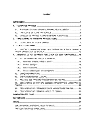 SUMÁRIO

INTRODUÇÃO .................................................................................................................. 1
1.

TEORIA DOS PARTIDOS .......................................................................................... 3
1.1.
1.2.

PARTIDOS E SISTEMAS PARTIDÁRIOS ........................................................... 6

1.3.
2.

A ORIGEM DOS PARTIDOS SEGUNDO MAURICE DUVERGER ...................... 3

MODELOS DE PARTIDO (CARACTERÍSTICAS AMBIENTAIS) ......................... 6

TRABALHISMO (AS PRIMEIRAS ARTICULAÇÕES) ............................................... 8
2.1.

3.

LEONEL BRIZOLA E IVETE VARGAS ................................................................ 9

CONTEXTO NO BRASIL ......................................................................................... 11
3.1. HISTÓRICO DO PDT NACIONAL - ASCENSÃO E DECADÊNCIA DO PDT: A
FIGURA CARISMÁTICA DE BRIZOLA ........................................................................ 12

4.

A HISTÓRIA DO PDT DE PINHAIS PELA ÓTICA DOS SEUS FUNDADORES ...... 18
4.1.

PDT EM PINHAIS: HISTÓRIA E SURGIMENTO ............................................... 18

4.1.1.

Qual era o contexto político da época? ....................................................... 18

4.1.2.

Postura ideológica ...................................................................................... 18

4.1.3.

Influência externa ....................................................................................... 19

4.1.4.

Principais lideranças e a mais importante ................................................... 19

4.2.

CRIAÇÃO DO MUNICÍPIO ................................................................................ 19

4.3.

BREVE HISTÓRICO DE LUIZ LARA ................................................................. 21

4.4.

ATUAÇÃO DOS PARLAMENTARES DO PDT DE PINHAIS ............................. 22

4.5. DESEMPENHO DO PDT NAS ELEIÇÕES MAJORITÁRIAS MUNICIPAIS DE
PINHAIS ....................................................................................................................... 22
4.6.

DESEMPENHO DO PDT NAS ELEIÇÕES MUNICIPAIS DE PINHAIS............. 24

4.7.

DESEMPENHO DO PDT NO MUNICÍPIO DE PINHAIS .................................... 27

CONSIDERAÇÕES FINAIS ............................................................................................. 29
REFERÊNCIAS ............................................................................................................... 30
ANEXO ............................................................................................................................ 31
CENÁRIO DOS PARTIDOS POLÍTICOS NO BRASIL.................................................. 31
PARTIDOS POLÍTICOS BRASILEIROS ...................................................................... 31

 
