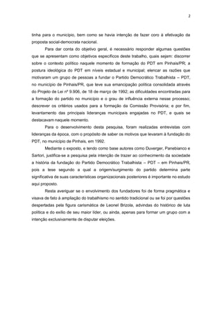 2

tinha para o município, bem como se havia intenção de fazer coro à efetivação da
proposta social-democrata nacional.
Para dar conta do objetivo geral, é necessário responder algumas questões
que se apresentam como objetivos específicos deste trabalho, quais sejam: discorrer
sobre o contexto político naquele momento de formação do PDT em Pinhais/PR; a
postura ideológica do PDT em níveis estadual e municipal; elencar as razões que
motivaram um grupo de pessoas a fundar o Partido Democrático Trabalhista – PDT,
no município de Pinhais/PR, que teve sua emancipação política consolidada através
do Projeto de Lei nº 9.906, de 18 de março de 1992; as dificuldades encontradas para
a formação do partido no município e o grau de influência externa nesse processo;
descrever os critérios usados para a formação da Comissão Provisória; e por fim,
levantamento das principais lideranças municipais engajadas no PDT, e quais se
destacavam naquele momento.
Para o desenvolvimento desta pesquisa, foram realizadas entrevistas com
lideranças da época, com o propósito de saber os motivos que levaram à fundação do
PDT, no município de Pinhais, em 1992.
Mediante o exposto, e tendo como base autores como Duverger, Panebianco e
Sartori, justifica-se a pesquisa pela intenção de trazer ao conhecimento da sociedade
a história da fundação do Partido Democrático Trabalhista – PDT – em Pinhais/PR,
pois a tese segundo a qual a origem/surgimento do partido determina parte
significativa de suas características organizacionais posteriores é importante no estudo
aqui proposto.
Resta averiguar se o envolvimento dos fundadores foi de forma pragmática e
visava de fato à ampliação do trabalhismo no sentido tradicional ou se foi por questões
despertadas pela figura carismática de Leonel Brizola, advindas do histórico de luta
política e do exílio de seu maior líder, ou ainda, apenas para formar um grupo com a
intenção exclusivamente de disputar eleições.

 