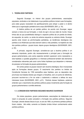 3

1. TEORIA DOS PARTIDOS

Segundo Duverger, no interior dos grupos parlamentares, associações
populares, sindicatos e de intelectuais é que partidos políticos iniciam suas formações,
pois estes grupos necessitam de aperfeiçoamento para atingir o poder e é dentro
deles que a organização partidária toma corpo (DUVERGER, 2001, p. 19).
A história política de um partido político, de acordo com Duverger, segue
sempre a marca da sua formação, o modo de agir e da sua visão de mundo. Essas
linhas são as que possibilitarão distinguir o espectro político de um partido de direita,
de esquerda, de centro, ou ainda de extrema esquerda ou extrema direita. Duverger
aponta onde iniciam as pré-formações partidárias, as tendências ideológicas dos
partidos e as influências que elas exercem sobre a vida partidária, na trajetória de vida
dos partidos políticos - grupos locais, depois grupos ideológicos (DUVERGER, 2001,
p. 20).
A princípio, segundo Duverger, considera-se que a doutrina política é um
elemento importante, porém não necessariamente o principal para a formação de
grupos parlamentares, pois outros aspectos também aparecem como necessários a
esta hipótese; a questão geográfica e o interesse profissional também são elementos
considerados relevantes pelo autor como fortes hipóteses que despertam o interesse
de pessoas na formação de grupos parlamentares.
Em certos países os grupos nascem sem doutrina ideológica. Ela é incorporada
após as formações desses grupos. O nascimento dos partidos no âmbito da
Constituinte francesa de 1789 exemplifica essa hipótese, pois os deputados das
províncias nos Estados-Gerais que chegam a Versalhes, sem um ponto de referência,
procuram reunirem-se a fim de evitar o isolamento e elaborar a defesa de seus
interesses locais (DUVERGER, 2001, p.21).

Partindo dessas hipóteses, podemos

entender que o nascimento dos partidos políticos passa inicialmente pela formação de
grupos parlamentares e comitês eleitorais.
1.1. A ORIGEM DOS PARTIDOS SEGUNDO MAURICE DUVERGER

Os clubes populares, grupos parlamentares, associações de intelectuais que
visam à conquista do poder precedem a formação dos partidos políticos. Segundo
Duverger, através desses blocos é que, no ano de 1850, os primeiros partidos políticos
foram criados. Até então, somente os Estados Unidos tinham conhecimento sobre
partidos políticos.

 