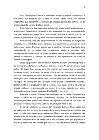 4

Todo partido político, desde a sua origem, carrega consigo e para sempre, a
sua marca, sua forma de agir e visão de mundo. Esses, enfim, são detalhes
importantes que possibilitam a distinção do espectro político dos partidos, se de
direita, esquerda, extrema direita ou centro.
O conhecimento das origens dos partidos é de fundamental importância para o
entendimento das estruturas partidárias e suas tendências, pois sem esse fundamento
fica praticamente impossível fazer uma análise profunda e científica sobre as
diferenças partidárias e suas ações de liberdade e restrições em diferentes países.
Normalmente, mas não necessariamente, os são formados em função das
necessidades e afinidades locais, condições que aproximam as pessoas de uma
determinada região. Duverger aponta que a doutrina, elemento importante para
materialização

de

conquistas

das

necessidades

locais,

é

precedida

pelo

relacionamento estreito entre os grupos regionais, pois a aproximação geográfica
permite e oportuniza a interação de pessoas e seu agrupamento em torno de
interesses ideológicos.
Esses agrupamentos são constituídos de forma a evitar o isolamento político e
ao mesmo tempo fortalecer a defesa dos interesses locais. Ao perceberem que suas
ações não devem ficar apenas no âmbito regional, mas podem alçar às questões
nacionais e assim participarem de fato da política nacional, esses grupos passam a
procurar parlamentares de outras localidades, com as mesmas visões ou posições
ideológicas, para unirem-se. Desta forma, passam a ser vistos pelo mesmo espectro
ideológico. Ao alcançarem esta condição, esses grupos, anteriormente regionais,
passam então a se preocuparem com a reeleição, pois essa é uma regra entre os
grupos políticos: a permanência no poder é a meta seguida por todos,
independentemente de suas ideologias (DUVERGER, 1951, p. 22).
Apesar de ressalvas, Duverger dá um crédito às colocações de Ostrogorski em
relação à corrupção nos grupos parlamentares britânicos. Os ministros ingleses
recebiam generosas quantias em dinheiro para apoiarem, através de seus votos, as
propostas enviadas pelo governo à câmara (DUVERGER, 1951, p. 22).
Os comitês eleitorais são criados por interesses diversos. Muitas vezes, um
candidato, que tem em torno de si grupos de amigos e seguidores, aproveita ou usa
essa condição para eleger-se ou reeleger-se. Mesmo que esse agrupamento não
tenha solidez, ele transmite uma popularidade acentuada do candidato em relação aos
eleitores. Sempre rodeado de amigos, ele é visto com bons olhos pela população, o
que lhe garante voto. Os comitês, por sua vez, são instrumentos artificiais usados

 
