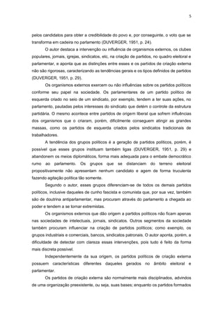 5

pelos candidatos para obter a credibilidade do povo e, por conseguinte, o voto que se
transforma em cadeira no parlamento (DUVERGER, 1951, p. 24).
O autor destaca a intervenção ou influência de organismos externos, os clubes
populares, jornais, igrejas, sindicatos, etc, na criação de partidos, no quadro eleitoral e
parlamentar, e aponta que as distinções entre esses e os partidos de criação externa
não são rigorosas, caracterizando as tendências gerais e os tipos definidos de partidos
(DUVERGER, 1951, p. 29).
Os organismos externos exercem ou não influências sobre os partidos políticos
conforme seu papel na sociedade. Os parlamentares de um partido político de
esquerda criado no seio de um sindicato, por exemplo, tendem a ter suas ações, no
parlamento, pautadas pelos interesses do sindicato que detém o controle da estrutura
partidária. O mesmo acontece entre partidos de origem liberal que sofrem influências
dos organismos que o criaram, porém, dificilmente conseguem atingir as grandes
massas, como os partidos de esquerda criados pelos sindicatos tradicionais de
trabalhadores.
A tendência dos grupos políticos é a geração de partidos políticos, porém, é
possível que esses grupos instituam também ligas (DUVERGER, 1951, p. 29) e
abandonem os meios diplomáticos, forma mais adequada para o embate democrático
rumo

ao

parlamento.

Os

grupos

que

se

distanciam

do

terreno

eleitoral

propositivamente não apresentam nenhum candidato e agem de forma truculenta
fazendo agitação política tão somente.
Segundo o autor, esses grupos diferenciam-se de todos os demais partidos
políticos, inclusive daqueles de cunho fascista e comunista que, por sua vez, também
são de doutrina antiparlamentar, mas procuram através do parlamento a chegada ao
poder e tendem a se tornar extremistas.
Os organismos externos que dão origem a partidos políticos não ficam apenas
nas sociedades de intelectuais, jornais, sindicatos. Outros segmentos da sociedade
também procuram influenciar na criação de partidos políticos; como exemplo, os
grupos industriais e comerciais, bancos, sindicatos patronais. O autor aponta, porém, a
dificuldade de detectar com clareza essas intervenções, pois tudo é feito da forma
mais discreta possível.
Independentemente da sua origem, os partidos políticos de criação externa
possuem características diferentes daqueles gerados no âmbito eleitoral e
parlamentar.
Os partidos de criação externa são normalmente mais disciplinados, advindos
de uma organização preexistente, ou seja, suas bases; enquanto os partidos formados

 